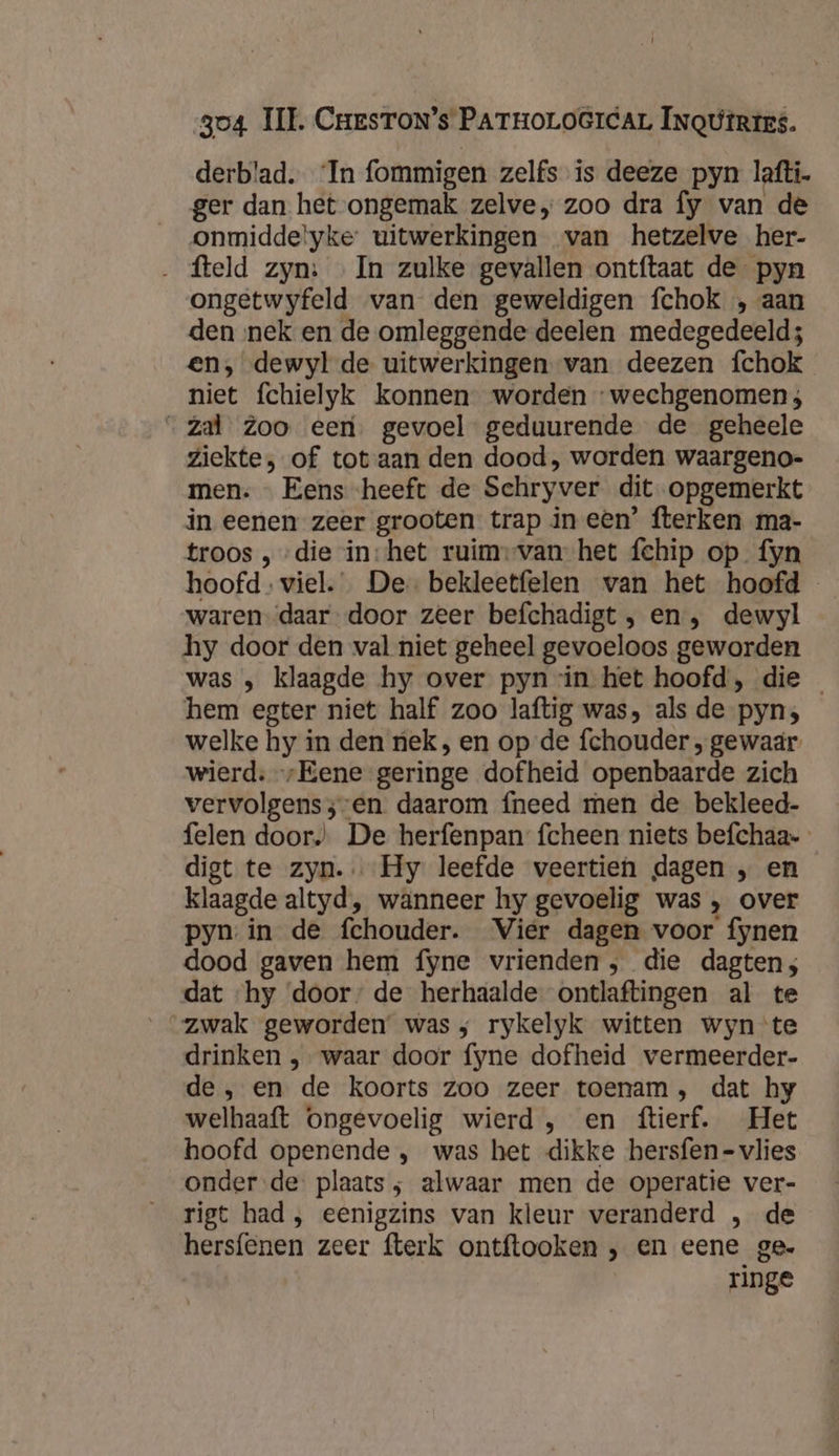 derblad. ‘In fommigen zelfs is deeze pyn laftí, ger dan het ongemak zelve „ zoo dra fy van de onmidde!yke uitwerkingen van hetzelve her- ‚ fteld zyn: «In zulke gevallen ontftaat de pyn ongetwyfeld van den geweldigen fchok „aan den nek en de omleggende deelen medegedeeld; en, dewyl de uitwerkingen van deezen fchok niet fchielyk konnen worden -wechgenomen; “zal Zoo een. gevoel geduurende de geheele ziekte, of tot aan den dood, worden waargeno- men. … Eens heeft de Schryver dit opgemerkt in eenen zeer grooten trap in een’ fterken ma- troos , „die in:het ruim-van het fchip op fyn hoofd. viel.” De bekleetfelen wan het hoofd waren “daar door zeer befchadigt , en, dewyl hy door den val niet geheel gevoeloos geworden was , klaagde hy over pyn rin het hoofd, die hem egter niet half zoo laftig was, als de pyn; welke hy in den nek , en op de fchouder ‚ gewaar wierd: „Eene geringe dofheid openbaarde zich vervolgenss-en daarom fneed men de bekleed- felen door De herfenpan fcheen niets befchaa- digt te zyn. Hy leefde veertien dagen „ en klaagde altyd, wanneer hy gevoelig was , over pyn.in de fchouder. Vier dagen voor fynen dood gaven hem fyne vrienden, die dagten; dat ‘hy ‘door: de herhaalde ontlaftingen al te “zwak geworden was; rykelyk witten wyn te drinken , waar door fyne dofheid vermeerder- de , en de koorts zoo zeer toenam, dat hy welhaaft ongevoelig wierd , en ftierf. Het hoofd openende ‚ was het dikke hersfen- vlies onder de plaats ; alwaar men de operatie ver- rigt had , eenigzins van kleur veranderd , de hersfenen zeer fterk ontftooken , en eene ge- ringe