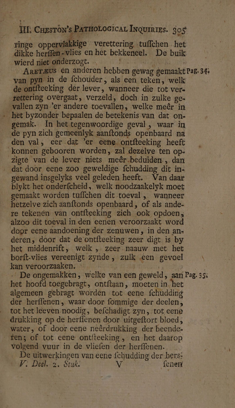 ringe oppaadbe verettering …tuffchen het dikke herffen-vlies en het bekkeneel. De buik wierd niet onderzogt. … POG ENA LTS … ArET&amp;vs en anderen hebben gewag gemaakt Pag. 34: van pyn in de fchouder, als een. teken, welk de ontfteeking der lever, wanneer die tot vere tettering overgaat, verzeld, doch in zulke ge. vallen zyn ’er andere toevallen, welke meêr in ‚het byzonder bepaalen de betekenis van dat on- gemak. In het tegenwoordige geval, waar in de pyn zich gemeenlyk aanftonds openbaard na den val, eer-dat 'er eene ontfteeking heeft „konnen gebooren worden, zal dezéelve ten op- zigte van de lever niets meêr-beduiden., dan dat door eene zoo geweldige {chudding dit in- gewand insgelyks veel geleden heeft. Van daar blykt het onderfcheid , welk noodzaakelyk moet gemaakt worden tuffchen dit toeval „ wanneer re tekenen van ontfteeking zich ook opdoen; alzoo dit to@val in den eenen veroorzaakt word door eene aandoening der zenuwen , in den an. deren, door dat de ontfteeking zeer digt is by het middenrift, welk ,. zeer. naauw met het borft-vlies vereenigt zynde , zulk „een gevoel \ kan veroorzaaken. ef ; nne … De ongemakken, welke van een geweld, aar Pag. 35: het hoofd toegebragt, ontftaan, moeten in. het algemeen gebragt worden tot eene fchudding der herffenen, waar door fommige der deelen, tot het leeven noodig, befchadigt zyn „tot eene drukking op de herffenen door uitgeftort bloed; water, of door eene neêrdrukking der beende- tens of tot eene: ontfteeking , en het daarop volgend vuur in de vliefen der herffenen. De uitwerkingen van eene fchudding der hers:
