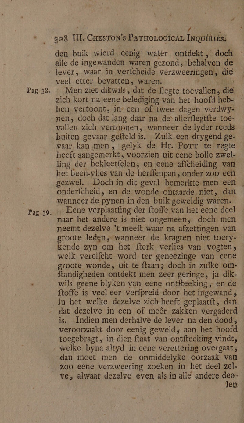 Ì á / ‚ den buik wierd. eenig water ontdekt doch alle de ingewanden waren gezond, ‘behalven de veel etter bevatten, waren. Men ziet dikwils, dat de flegte toevallen, die zich kort na eene belediging van het hoofd heb- ben vertoont, in” een of twee dagen verdwy- nen, doch dat lang daar na de allerflegtfte toe- vallen zich vertoonen, wanneer de lyder reeds buiten gevaar gefteld is. Zulk een drygend ge- vaar kan men, gelyk de Hr. Porr te regte heeft aangemerkt, voorzien uit eene bolle zwel- ling der bekleetfelen, en eene affcheiding van het been-vlies van de herffenpan, onder zoo een gezwel. Doch in dit geval bemerkte men een onderfcheid, en de wonde ontaarde niet, dan wanneer de pynen in den buik geweldig waren. Eene verplaatfing der ftoffe van het eene deel naar het andere is niet ongemeen; doch men groote leden „ wanneer de kragten niet toery- kende zyn om het fterk verlies van vogten; welk vereifcht word ter geneezinge van eene groote wonde, uit te flaan; doch in zulke om- ftandigheden ontdekt men zeer geringe, ja dik- wils geene blyken van eene ontfteeking „ en de ftoffe is veeleer verfpreid door het ingewand ; dat dezelve in een of meêr zakken vergaderd is. Indien men derhalve de lever na den doods veroorzaakt door eenig geweld; aan het hoofd toegebragt, in dien ftaat van ontfteeking vindt, dan moet men de onmiddelyke oorzaak van zoo eene verzweering zoeken in het deel zel- ve, alwaar dezelve even als in allé andere dee- Jen