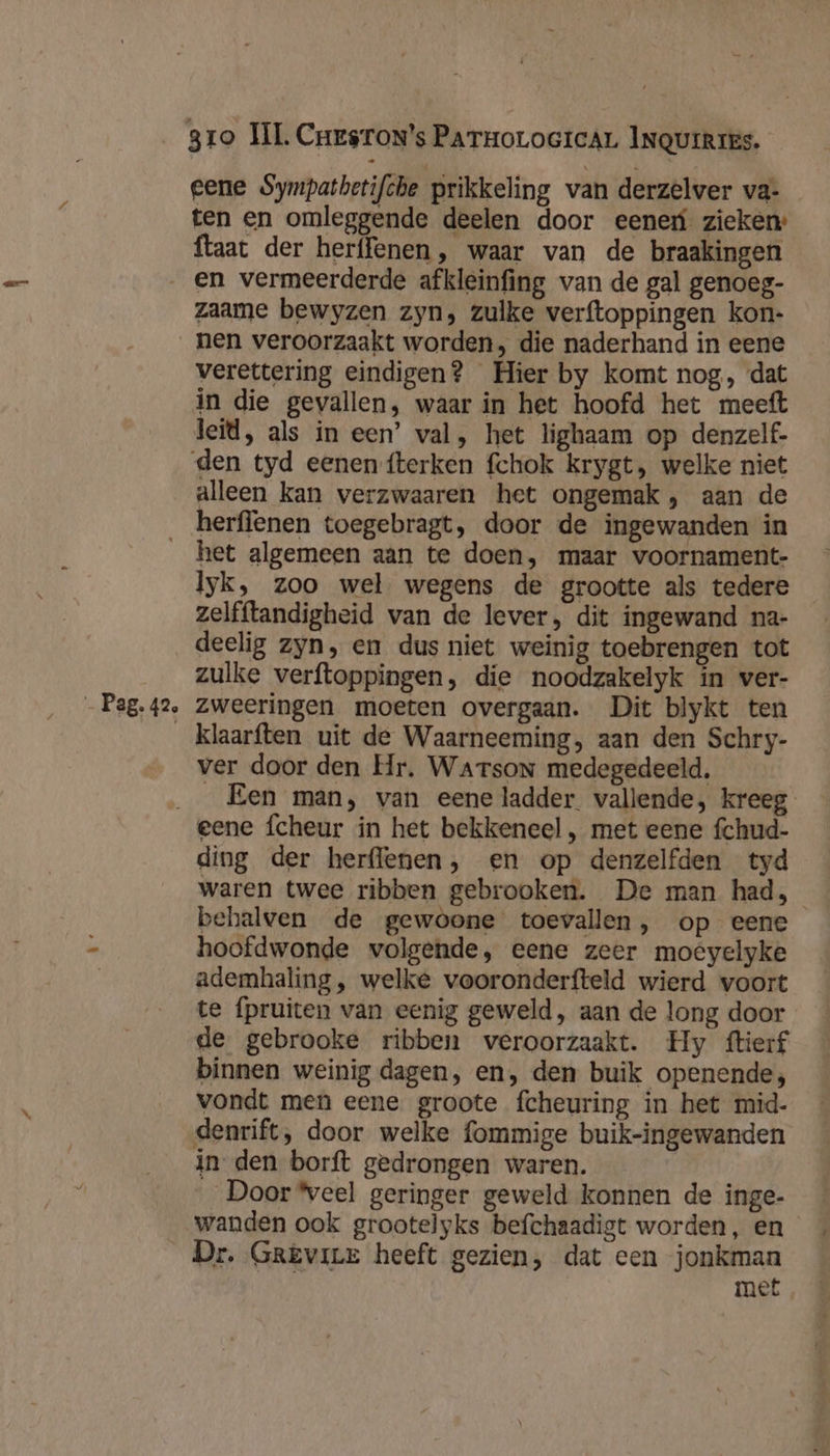 eene Sympathetifche prikkeling van derzelver va- ten en omleggende deelen door eener zieken: ftaat der herffenen, waar van de braakingen zaame bewyzen zyn, zulke verftoppingen kon- nen veroorzaakt worden, die naderhand in eene verettering eindigen? Hier by komt nog, dat in die gevallen, waar in het hoofd het meeft leid, als in een’ val, het lighaam op denzelf- den tyd eenen fterken fchok krygt, welke niet alleen kan verzwaaren het ongemak, aan de Pag. 42, het algemeen aan te doen, maar voornament- lyk, zoo wel wegens de grootte als tedere zelfftandigheid van de lever, dit ingewand na- deelig zyn, en dus niet weinig toebrengen tot zulke verftoppingen, die noodzakelyk in ver- zweeringen moeten overgaan. Dit blykt ten klaarften uit de Waarneeming, aan den Schry- ver door den Hr. Warson medegedeeld, „Een man, van eene ladder vallende, kreeg eene fcheur in het bekkeneel , met eene fchud- ding der herflenen, en op denzelfden tyd waren twee ribben gebrooken. De man had, _ behalven de gewoone toevallen, op eene hoofdwonde volgende, eene zeer moêyelyke ademhaling, welke vooronderfteld wierd voort te fpruiten van eenig geweld, aan de long door de gebrooke ribben veroorzaakt. Hy ftierf binnen weinig dagen, en, den buik openende;, vondt men eene groote fcheuring in het mid- denrift, door welke {ommige buik-ingewanden in den borft gedrongen waren. Door eel geringer geweld konnen de inge- Dr. GrEvire heeft gezien, dat een jonkman KAAS met