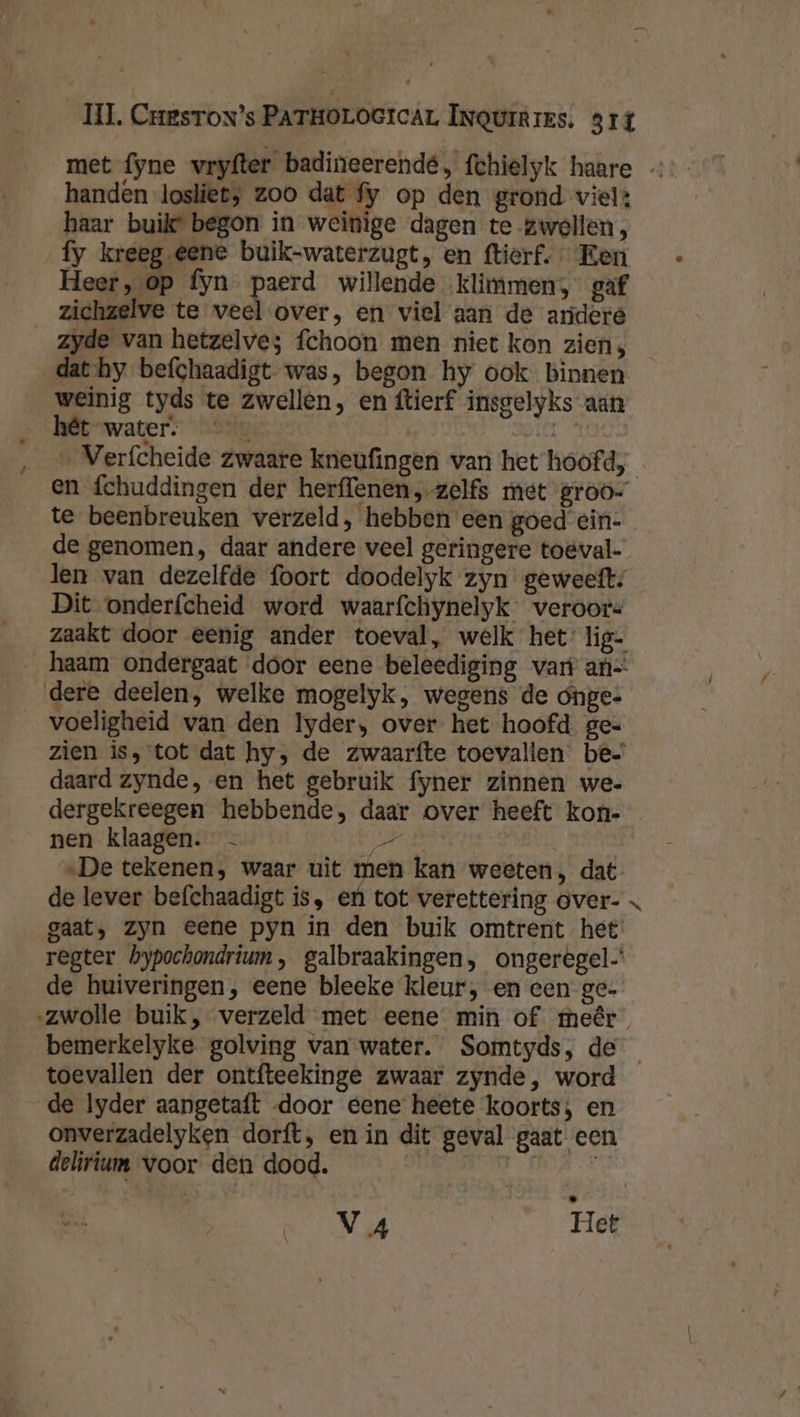 met fyne vryfter badineerendé, fchielyk haare handen losliet; zoo dat fy op den grond viel: haar buik begon in weinige dagen te-zwellen, fy kreeg eene buik-waterzugt, en ftierf. Een Heer, op fyn paerd willende ‚klimmen, gaf zichzelve te veel over, en viel aan de arideré zyde van hetzelves fchoon men niet kon ziens dat-hy befchaadigt was, begon hy ook binnen weinig tyds te zwellen, en ftierf insgelyks aan &gt; AME “water. ”hailg | BO MOO: _ Verfcheide zwaare kneufingen van het hoofd, en fchuddingen der herffenen, zelfs met groo- te beenbreuken verzeld, hebben een goed ein-_ de genomen, daar andere veel geringere toëval- len van dezelfde foort doodelyk zyn geweeft; Dit onderfcheid word waarfchynelyk veroors zaakt door eenig ander toeval, welk het’ lig- _haam ondergaat door eene beleediging vart an dere deelen, welke mogelyk, wegens de ónge- __voeligheid van den Iyder, over het hoofd. ge: zien is, tot dat hy, de zwaarfte toevallen be= daard zynde, en het gebruik fyner zinnen we. dergekreegen hebbende, daar over heeft kon- nen klaagen. - Dell | „De tekenen, waar uit men kan weeten, dat de lever befchaadigt is, ef tot verettering over- gaat, zyn eene pyn in den buik omtrent het regter bypochondrium , galbraakingen, ongerégel’ de huiveringen, eene bleeke kleur, en een ge- ‚zwolle buik, verzeld met eene min of meêr bemerkelyke golving van water. Somtyds, de toevallen der ontfteekinge zwaar zynde, word de lyder aangetaft door eene heete koorts; en onverzadelyken dorft, en in dit geval gaat een delirium voor den dood. ë: j NE4 Het