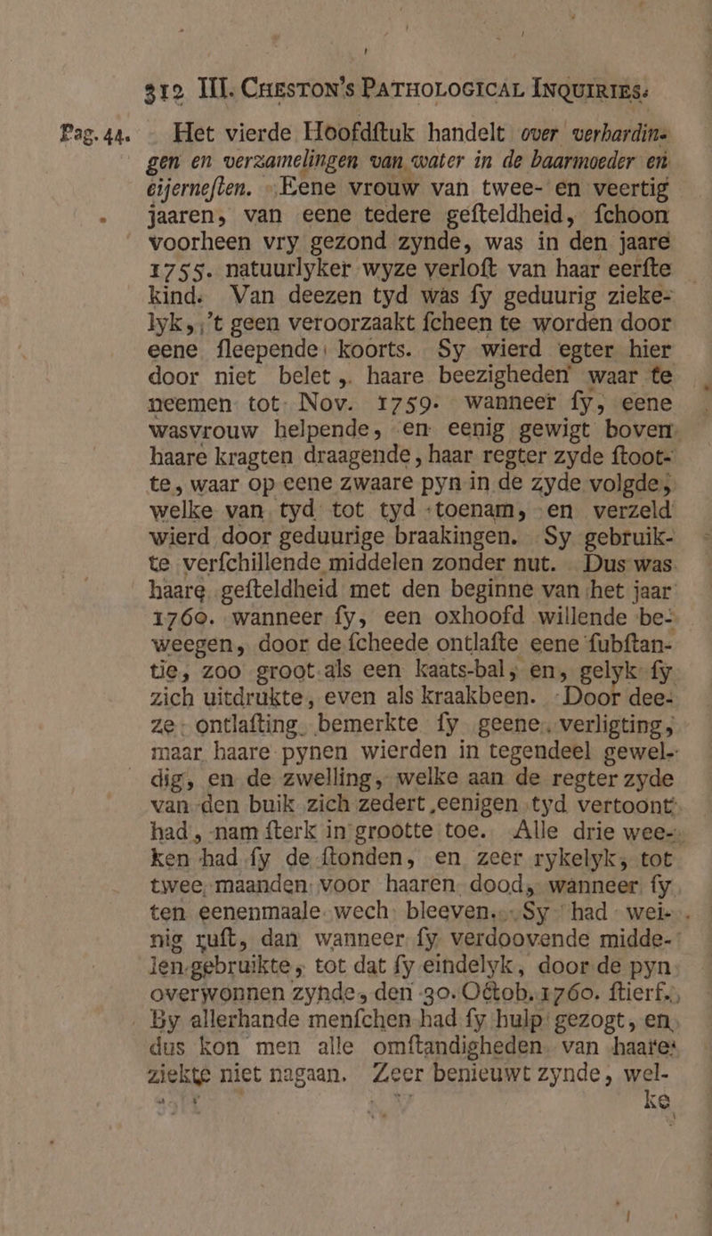 gen en verzamelingen van water in de baarmoeder en. eijerneften. „Eene vrouw van twee- en veertig jaaren, van eene tedere gefteldheid, fchoon 1755. natuurlyker wyze verloft van haar eerfte _ kind, Van deezen tyd wâs fy geduurig zieke- lyk,‚’t geen veroorzaakt fcheen te worden door eene fleepende: koorts. Sy wierd egter hier door niet belet „ haare beezigheden waar te neemen tot- Nov. 1759. wanneer fy, eene wasvrouw helpende, en eenig gewigt boven, haare kragten draagende , haar regter zyde ftoot= te, waar op eene zwaare pyn in de zyde volgde welke van. tyd tot tyd ‘toenam, en verzeld wierd door geduurige braakingen. Sy gebruik- te verfchillende middelen zonder nut. Dus was. haare „gefteldheid met den beginne van het jaar 1760. wanneer fy, een oxhoofd willende be- weegen , door de fcheede ontlafte eene fubftan- tie, zoo groot-als een kaats-bal, en, gelyk-{y. zich uitdrukte, even als kraakbeen. Dook dee- ze: ontlafting. bemerkte fy geene verligting; maar haare pynen wierden in tegendeel gewel vanden buik zich zedert „eenigen tyd vertoont: had , nam fterk in grootte toe. Alle drie wee-» ken had {y de {tonden, en zeer rykelyk; tot twee, maanden: voor haaren. dood, wanneer. fy ten eenenmaale.wech: bleeven.…Sy had - weie. nie suft, dan wanneer fy verdoovende midde- len-gebruikte „ tot dat fy eindelyk, door-de pyn overwonnen zynde, den 30. Oétob.17óo. ftierf.s, dus kon men alle omftandigheden. van -haate* ziekte niet nagaan. Zeer benieuwt zynde, wel- nag 57 Er, ke