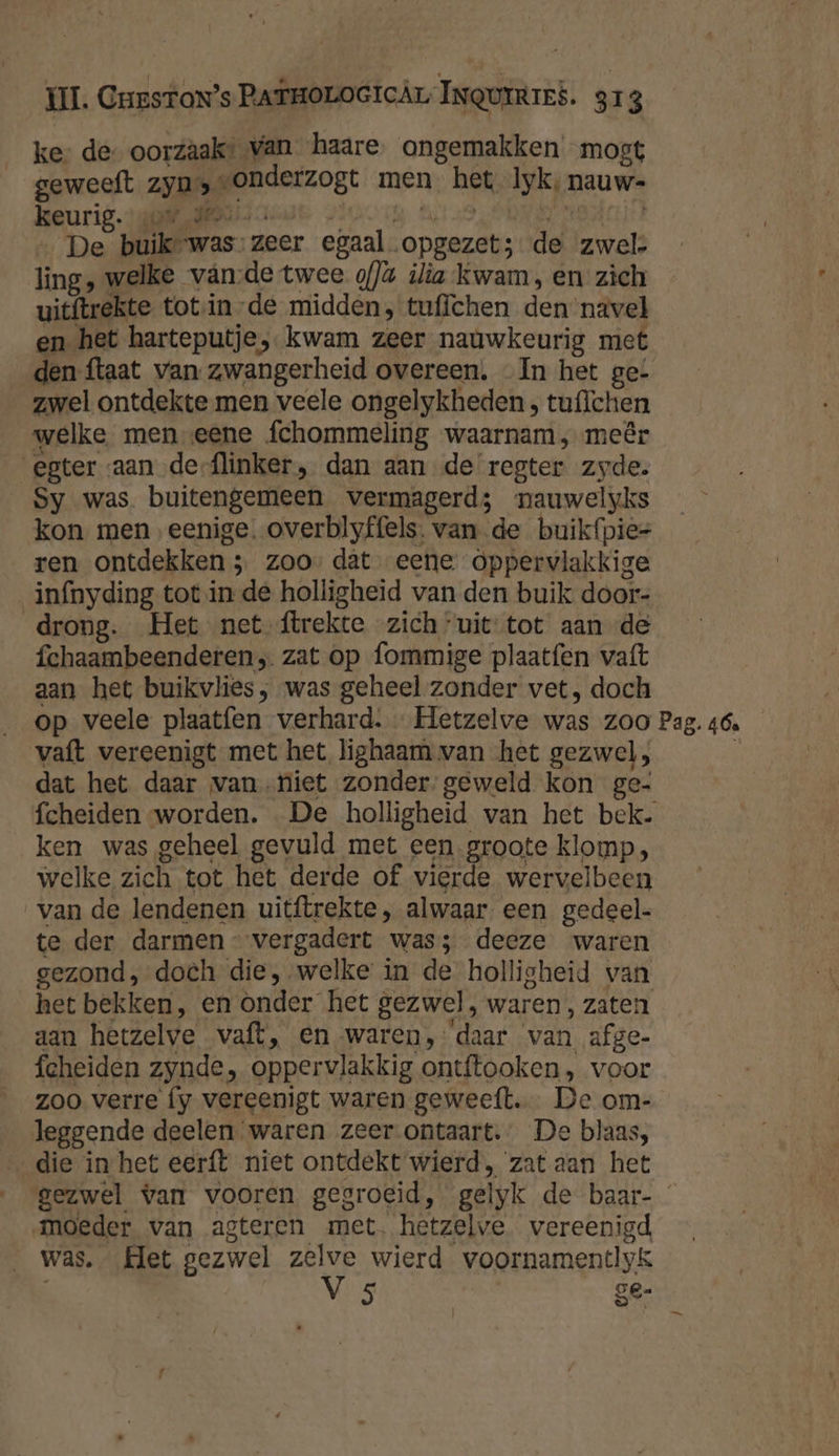 ke de- oorzâak* van haare ongemakken mogt geweeft zyn» gonderzogt men het Iik, nauw- keurig. „den De buik’ -was- zeer egaal. Bid de een ling, welke vän:de twee o)ù ilia kwam, en zich uitftrekte totsin-de midden, tuffchen Elan navel en het harteputje, kwam zeer nauwkeurig met den {taat van zwangerheid overeen. In het ge: zwel ontdekte men veele ongelykheden, tu{lchen welke men eene fchommeling waarnam, meêr ester aan de-flinker , dan aan de regter zyde. Sy was buitengemeen vermagerd; nauwelyks kon. men, eenige. overblyffels. van de buikfpie= ren ontdekken 3 zoo’ dat eene oppervlakkige infnyding tot in de holligheid van den buik door- drong. Het net ftrekte zich “uit tot aan de fchaambeenderen, zat op fommige plaatfen vaft aan het buikvlies; was geheel zonder vet, doch op veele plaatfen verhard. … Hetzelve was zoo Pag. 46. vaft vereenigt met het lighaam van het gezwel, dat het daar van niet zonder geweld kon ge- fcheiden worden. De holligheid van het bek. ken was geheel gevuld met een groote klomp, welke zich tot het derde of vierde wervelbeen van de lendenen uitftrekte , alwaar een gedeel. te der darmen vergadert was; deeze waren gezond, doch die, welke in de holligheid van het bekken, en Onder het gezwel, waren, zaten aan hetzelve vaft, en waren,: daar van afge- fcheiden zynde, oppervlakkig ontftooken, voor zoo verre fy vereenigt waren geweeft… De om- leggende deelen waren zeer ontaart. De blaas, die in het eerft niet ontdekt wierd, zat aan het gezwel van vooren gegroeid, ge yk de baar- moeder van agteren met. hetzelve vereenigd was. Het gezwel zelve wierd voornamentlyk V 5 ge-