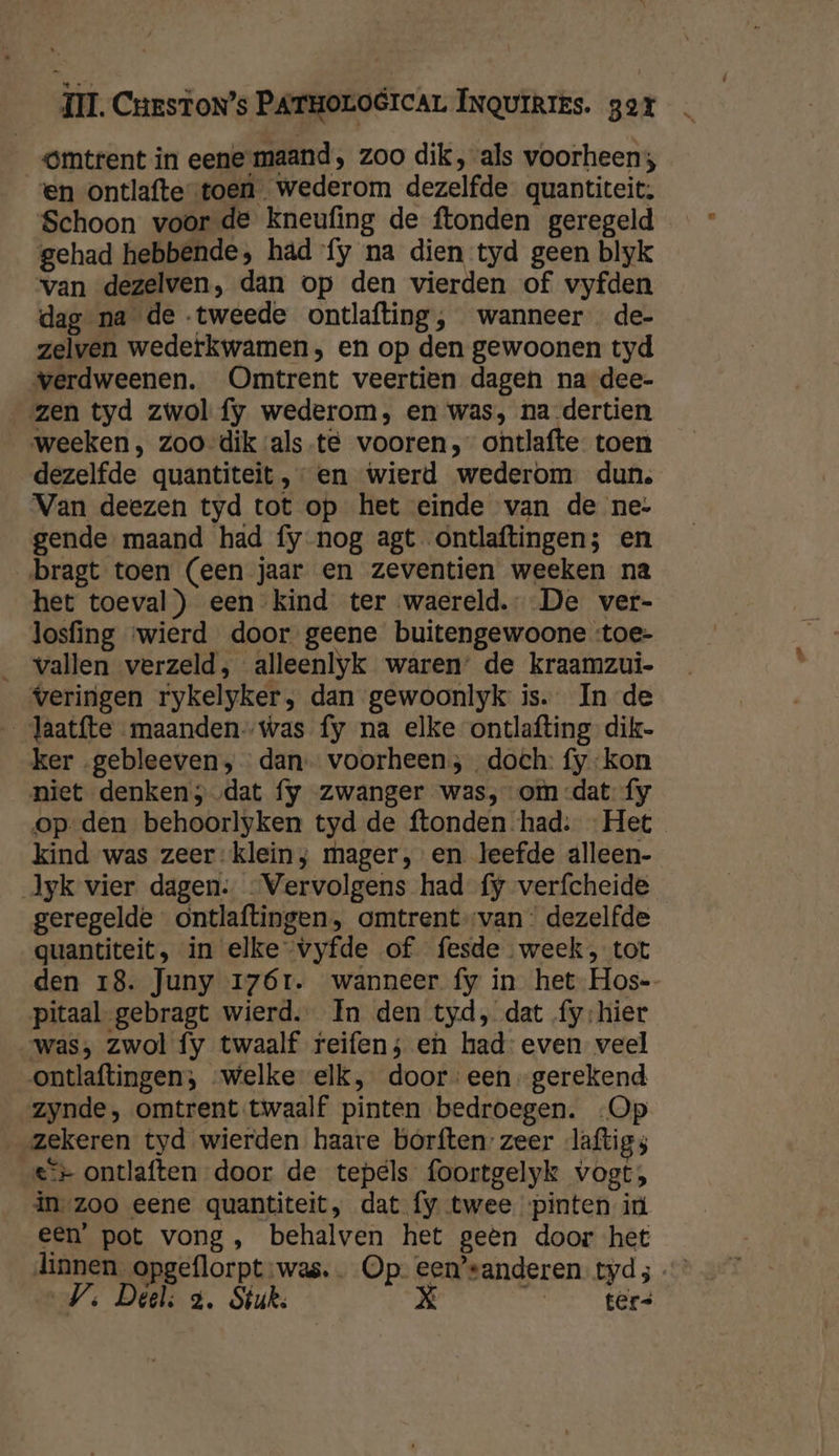 Omtrent in eene maand, zoo dik, als voorheen; en ontlafte-toen wederom dezelfde. quantiteit. Schoon voor de kneufing de ftonden geregeld gehad hebbende, had fy na dien tyd geen blyk van dezelven, dan op den vierden of vyfden dag na de tweede ontlafting, wanneer de- zelven wederkwamen, en op den gewoonen tyd verdweenen. Omtrent veertien dagen na dee- zen tyd zwol fy wederom, en was, na-dertien weeken, zoo-dik ‘als-te vooren, ontlafte toen dezelfde quantiteit en wierd wederom dun. Van deezen tyd tot op het einde van de ne: gende maand had fy nog agt ontlaftingen; en bragt toen (een jaar en zeventien weeken na het toeval) een kind ter waereld.- De ver- losfing ‘wierd door geene buitengewoone :toe- _ vallen verzeld, alleenlyk waren’ de kraamzui- veringen rykelyker, dan gewoonlyk is. In de _Jaatfte maandenwas fy na elke ontlafting-dik- ker „gebleeven; dan voorheen; „doch: fy kon niet denken; dat fy zwanger was, om -dat fy op den behoorlyken tyd de ftonden had: Het kind was zeer:klein; mager, en leefde alleen- Jyk vier dagen: Vervolgens had fy verfcheide geregelde ontlaftingen, omtrent van: dezelfde quantiteit, in elke -vyfde of fesde week, tot den 18. Juny 17ór. wanneer fy in het Hos- pitaal gebragt wierd. In den tyd, dat fy:hier was, zwol fy twaalf reifen; en had: even veel ontlaftingen; welke elk, dooreen gerekend zynde, omtrent twaalf pinten bedroegen. -Op zekeren tyd wierden haare borften zeer laftigs e+ ontlaften door de tepels foortgelyk vogt;, in zoo eene quantiteit, dat fy twee pinten iù een’ pot vong, behalven het geën door het dinnen_opgeflorpt was. Op. een’sanderen. tyd 5 Vs Deels 3. Stuk. Xx À ters