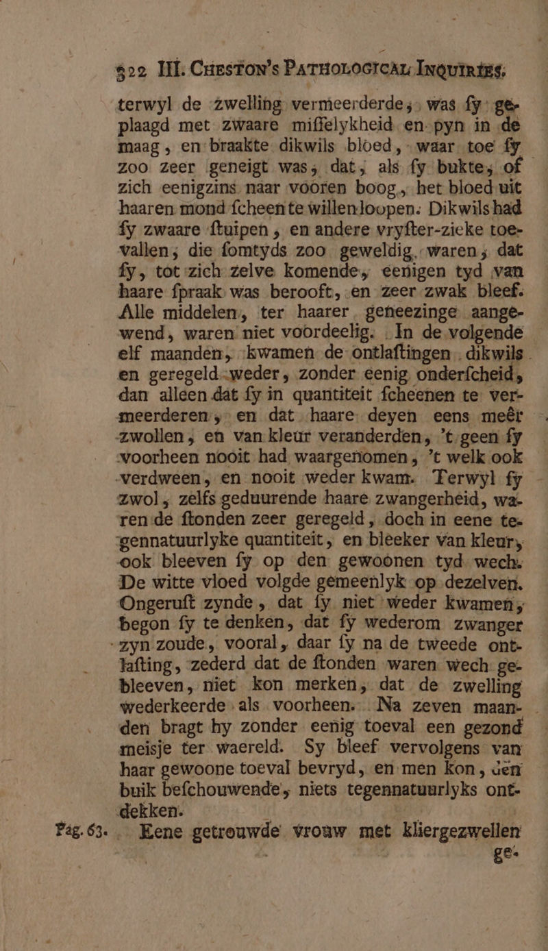 terwyl de zwelling. vermeerderde ;, was fy’ gêr plaagd met zwaare miffelykheid en-pyn in de maag , en-braakte dikwils bloed, waar toe fy Zoo zeer geneigt was; dat, als fy bukte; of zich eenigzins. naar vooren boog, het bloed-uit haaren mond {cheente willenloopen: Dikwils had fy zwaare ftuipen ‚ en andere vryfter-zieke toe@- vallen; die fomtyds zoo geweldig, waren; dat fy, tot zich zelve komende, eenigen tyd van haare fpraak: was berooft, -en zeer zwak bleef. Alle middelen, ter haarer. geheezinge. aange- wend, waren niet voordeelig. In de volgende elf maandén, ‘kwamen de-ontlaftingen. dikwils en geregeld-weder ‚ zonder eenig, onderfcheid, dan alleen dat fy in quantiteit fcheenen te ver- meerderen. „en dat haare- deyen eens meêr zwollen; en van kleur veranderden; ’t‚geen fy voorheen nooit had waargenomen, ’t welk ook verdween ; en nooit weder kwam. Ferwyl fy _ Zwol; zelfs geduurende haare zwangerheid, wa- rende ftonden zeer geregeld , doch in eene te- gennatuurlyke quantiteit , en bleeker van kleur, ook bleeven fy op den. gewoonen tyd wech. De witte vloed volgde gemeenlyk op dezelver. Ongeruft zynde , dat fy niet weder kwamen, begon fy te denken, dat fy wederom zwanger “zyn zoude, vooral, daar fy na de tweede ont- lafting, zederd dat de ftonden waren. wech ge- bleeven, niet kon merken, dat de zwelling wederkeerde als voorheen. Na zeven maan- den bragt hy zonder eenig toeval een gezond meisje ter waereld. Sy bleef vervolgens van haar gewoone toeval bevryd, en men kon, ven buik befchouwende’; niets tegennatuurlyks ont- 3 dekken. / bt | Pag.63. … Eene getrouwde vrouw met Kliergezwellen | î ge.