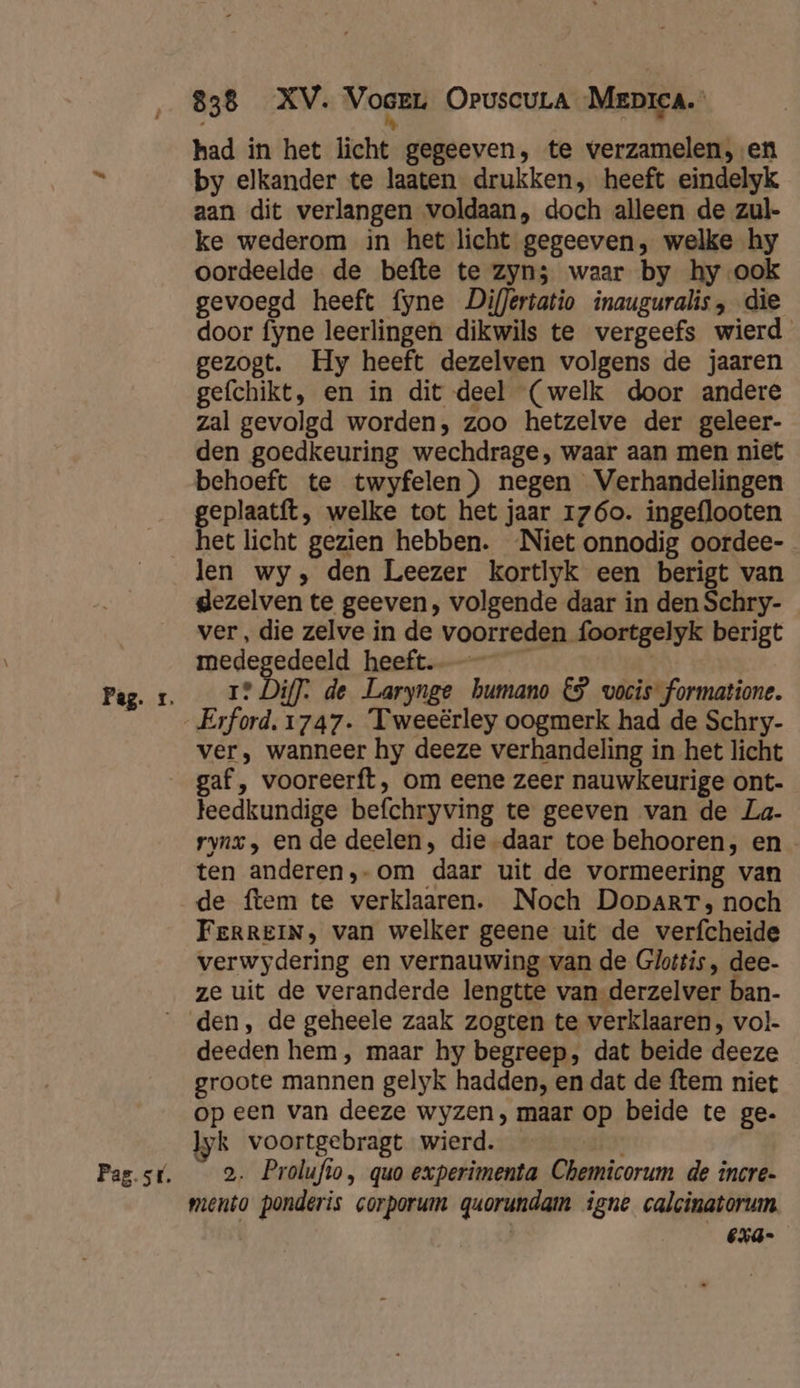 had in het licht gegeeven, te verzamelen, en by elkander te laaten drukken, heeft eindelyk aan dit verlangen voldaan, doch alleen de zul- ke wederom in het licht gegeeven, welke hy oordeelde de befte te zyn5 waar by hy ook gevoegd heeft fyne Differtatio inauguralis, die door fyne leerlingen dikwils te vergeefs wierd gezogt. Hy heeft dezelven volgens de jaaren gefchikt, en in dit deel (welk door andere zal gevolgd worden, zoo hetzelve der geleer- den goedkeuring wechdrage, waar aan men niet behoeft te twyfelen) negen Verhandelingen geplaatft, welke tot het jaar 1760. ingeflooten het licht gezien hebben. ‘Niet onnodig oordee- len wy, den Leezer kortlyk een berigt van gezelven te geeven, volgende daar in den Schry- ver, die zelve in de voorreden foortgelyk berigt medegedeeld heeft. | 1? Diff: de Larynge bumano €9 vocis formatione. Erford. 1747. Tweeërley oogmerk had de Schry- ver, wanneer hy deeze verhandeling in het licht Pag. sr. teedkundige befchryving te geeven van de La- rynx, en de deelen, die -daar toe behooren, en ten anderen,-om daar uit de vormeering van de ftem te verklaaren. Noch DoparT, noch FeRREIN, van welker geene uit de verfcheide verwydering en vernauwing van de Glottis, dee. ze uit de veranderde lengtte van-derzelver ban- den, de geheele zaak zogten te verklaaren, vol- deeden hem, maar hy begreep, dat beide deeze groote mannen gelyk hadden, en dat de ftem niet op een van deeze wyzen, maar op beide te ge. ‚k voortgebragt wierd. — 2. Prolufto, quo experimenta Chemicorum de incre- mento ponderis corporum quorundam igne calcinatorum | €xa-