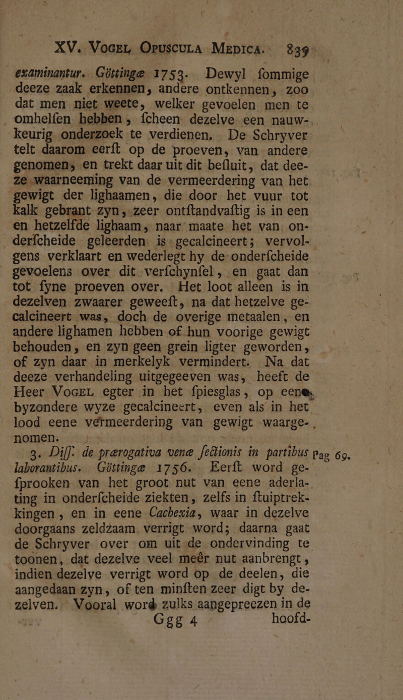 | XV. Voer Oruscura Mepica. | 839 examinantur. Göttinge 1753. Dewyl fommige deeze zaak erkennen, andere ontkennen, zoo dat men niet weete, welker gevoelen men te _omhelfen hebben, fcheen dezelve een nauw-. keurig onderzoek te verdienen. De Schryver telt daarom eerft op de proeven, van andere genomen; en trekt daar uit dit befluit, dat dee- ze „waarneeming van de vermeerdering van het gewigt der lighaamen, die door het vuur tot kalk gebrant zyn ,,zeer ontftandvaftig is in een en hetzelfde lighaam, naar maate het van. on- derfcheide geleerden. is-gecalcineert; vervol- gens verklaart en wederlegt hy de-onderfcheide gevoelens over dit verfchynfel , en gaat dan tot fyne proeven over. Het loot alleen is in dezelven zwaarer geweeft, na dat hetzelve ge- ealcineert was, doch de overige metaalen , en andere lighamen hebben of hun voorige gewigt behouden, en zyn geen grein ligter geworden, of zyn daar in merkelyk vermindert. Na dat deeze verhandeling uitgegeeven was, heeft de Heer VoceL egter in het fpiesglas, op eene byzondere wyze gecalcineert, even als in het lood eene vermeerdering van gewigt waarge-. nomen. wle | 3. Di]: de prerogativa vene feêtionis in partibus pap 69. laborantibus. Güttinge 1756. Eerft word ge- fprooken van het groot nut van eene aderla- ting in onderfcheide ziekten, zelfs in ftuiptrek- kingen , en in eene Cachexia, waar in dezelve doorgaans zeldzaam. verrigt word; daarna gaat de Schryver over om uit-de ondervinding te toonen, dat dezelve veel meêr nut aanbrengt , indien dezelve verrigt word op de deelen, die aangedaan zyn, of ten minften zeer digt by de- zelven. Vooral word zulks aangepreezen in de