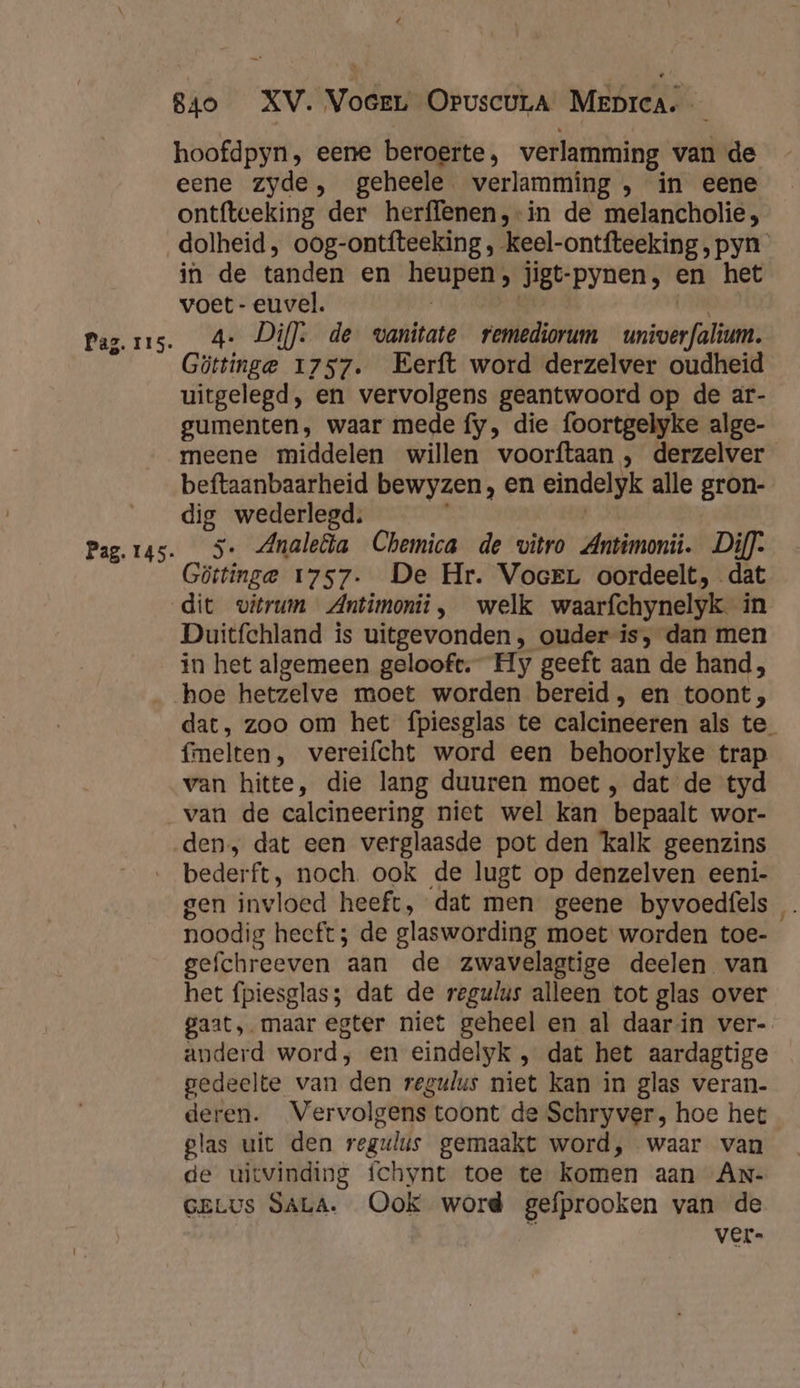hoofdpyn, eene beroerte, verlamming van de eene zyde, geheele verlamming , in eene ontfteeking der herffenen,-in de melancholie, Paz. 115. Pag. 145. in de tanden en heupen, jigt-pynen, en het voet - euvel. | Me a. Di]: de wanitate remediorum _univerfalium. Göttinge 1757. Eerft word derzelver oudheid uitgelegd, en vervolgens geantwoord op de ar- gumenten, waar mede fy, die foortgelyke alge- meene middelen willen voorftaan , derzelver beftaanbaarheid bewyzen, en eindelyk alle gron- dig wederlegd. | 5. Analea Chemica de vitro Antimonii. Di}. Göttinge 1757. De Hr. VocrL oordeelt, dat Duitfchland is uitgevonden, ouder is, dan men in het algemeen gelooft. Hy geeft aan de hand, hoe hetzelve moet worden bereid , en toont, dat, zoo om het fpiesglas te calcineeren als te_ fmelten, vereifcht word een behoorlyke trap van hitte, die lang duuren moet , dat de tyd van de calcineering niet wel kan bepaalt wor- den, dat een verglaasde pot den kalk geenzins bederft, noch. ook de lugt op denzelven eeni- gen invloed heeft, dat men geene byvoedfels noodig heeft; de glaswording moet worden toe- gefchreeven aan de zwavelagtige deelen van het fpiesglas; dat de regulus alleen tot glas over gaat, maar egter niet geheel en al daarin ver- anderd word, en eindelyk , dat het aardagtige gedeelte van den regulus niet kan in glas veran- deren. Vervolgens toont de Schryver, hoe het glas uit den regulus gemaakt word, waar van de uitvinding fchynt toe te komen aan ANn- GELUS SALA. Ook word gefprooken van de ver.