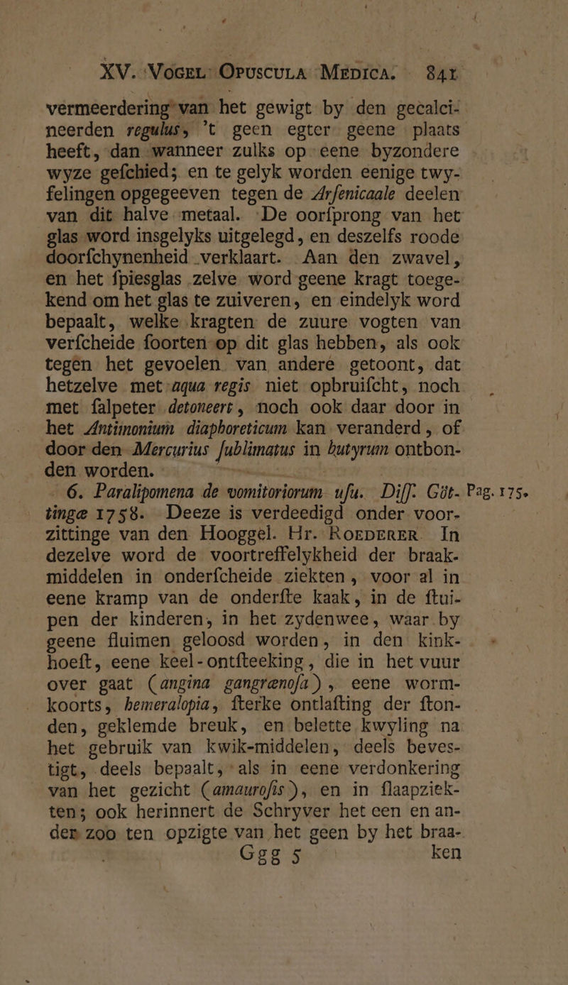 ‘ XV. Voerr- OruscuLa Meprca: — 84r vermeerdering*van het gewigt by den geealci- neerden regulus, 't geen egter geene plaats heeft, dan wanneer zulks op eene byzondere wyze gefchied; en te gelyk worden eenige twy- felingen opgegeeven tegen de Arfenicaale deelen van dit halve metaal. De oorfprong van het glas word insgelyks uitgelegd, en deszelfs roode doorfchynenheid ‚verklaart. Aan den zwavel, en het fpiesglas zelve word geene kragt toege- kend om het glas te zuiveren, en eindelyk word bepaalt, welke kragten de zuure vogten van verfcheide foorten-op dit glas hebben, als ook tegen het gevoelen van andere getoont, dat hetzelve met-agua regis niet opbruifcht, noch met falpeter detoneert , noch ook daar door in het Antimonium diapboreticum kan veranderd, of door den Mercurius Jublimatus in butyrum ontbon- den worden. bikisae | | 6. Paralipomena de vomitoriorum- ufu. Dil). Göt. Pag. 175. _tinge 1758. Deeze is verdeedigd onder voor- zittinge van den Hooggel. Hr. RorperERr In dezelve word de voortreffelykheid der braak- middelen in onderfcheide ziekten , voor al in eene kramp van de onderfte kaak, in de ftui- pen der kinderen; in het zydenwee, waar by geene fluimen geloosd worden, in den kink- hoeft, eene keel-ontfteeking, die in het vuur over gaat (angina gangranofa) „ eene worm- koorts, hemeralopia, fterke ontlafting der fton- den, geklemde breuk, en belette kwyling na het gebruik van kwik-middelen, deels beves- tigt, deels bepaalt, als in eene verdonkering van het gezicht (amaurofis), en in flaapziek- ten; ook herinnert de Schryver het een en an- den zoo ten opzigte van het geen by het braa- Gag ken
