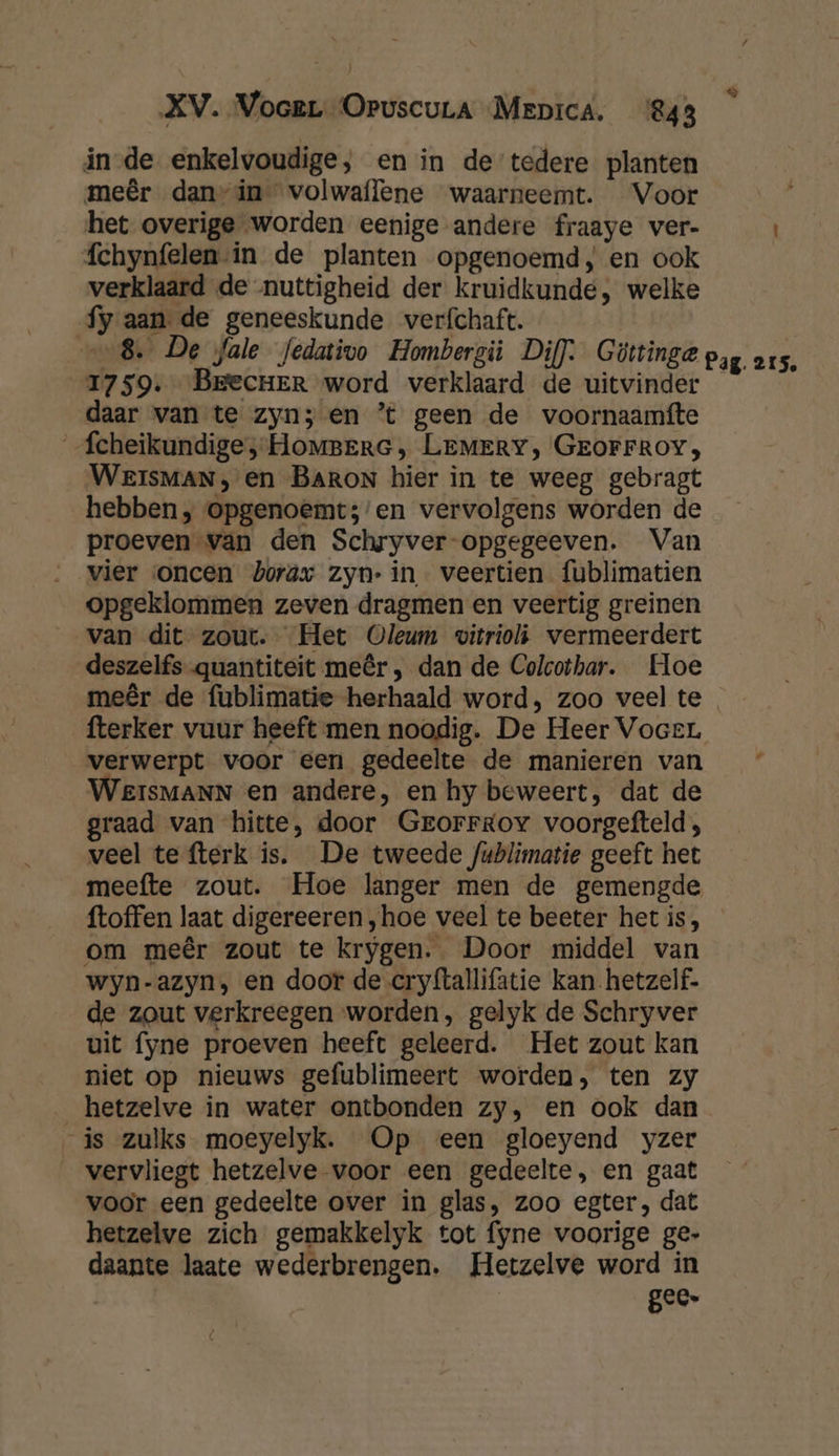 in de enkelvoudige, en in de tedere planten meêr dan”in volwaffene waarneemt. Voor het overige worden eenige andere fraaye ver- fchynfelen in de planten opgenoemd, en ook verklaard de nuttigheid der kruidkunde, welke fy aan de geneeskunde verfchaft. „8. De fale fedativo Hombergi Dif). Güttinge pag. os. 1759. BrecHer word verklaard de uitvinder daar van te zyn; en ’t geen de voornaamfte _fcheikundige ;-HoMBErG ‚ LEMERY, GEOFFROY, WEeIsMAN , en BARON hier in te weeg gebragt hebben , opgenoemt;’en vervolgens worden de proeven van den Schryver-opgegeeven. Van vier oncen borax zyn: in veertien fublimatien opgeklommen zeven dragmen en veertig greinen van dit zout. Het Oleum vitrioli vermeerdert deszelfs quantiteit meêr, dan de Colcothar. Hoe meêr de fublimatie herhaald word, zoo veel te fterker vuur heeft men noodig. De Heer VoceL verwerpt voor een gedeelte de manieren van WeisMANN en andere, en hy beweert, dat de graad van hitte, door Grorrgov voorgefteld; veel te fterk is. De tweede fublimatie geeft het meefte zout. Hoe langer men de gemengde ftoffen laat digereeren „hoe veel te beeter hetis, om meêr zout te krygen. Door middel van wyn-azyn, en door de cryftallifatie kan hetzelf. de zout verkreegen worden, gelyk de Schryver uit fyne proeven heeft geleerd. Het zout kan niet op nieuws gefublimeert worden, ten zy _hetzelve in water ontbonden zy, en ook dan is zulks moeyelyk. Op een gloeyend yzer vervliegt hetzelve voor een gedeelte, en gaat voor een gedeelte over in glas, zoo egter, dat hetzelve zich gemakkelyk tot fyne voorige ge- daante laate wederbrengen. Hetzelve word in | gee.