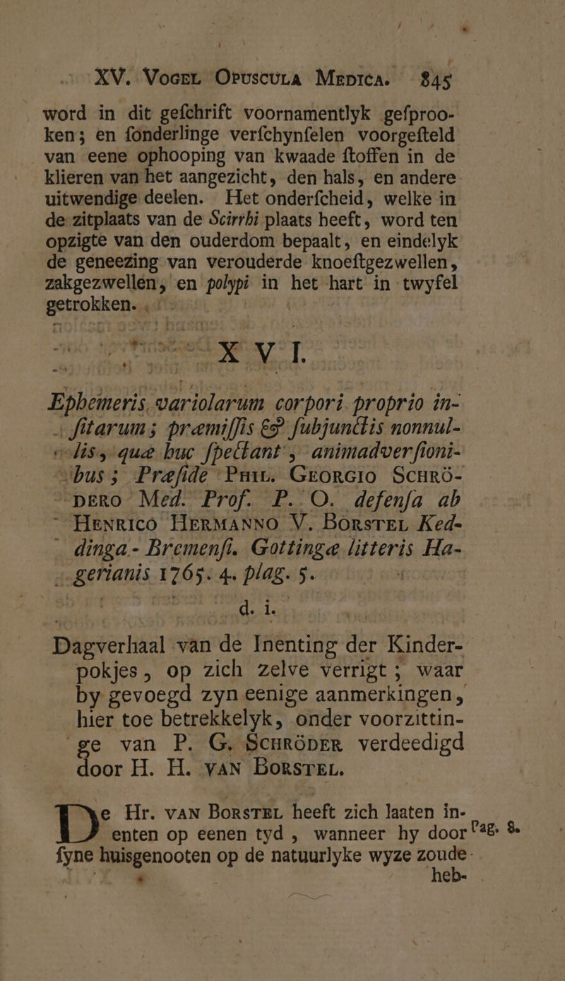 word in dit gefchrift voornamentlyk gefproo- ken; en fonderlinge verfchynfelen voorgefteld van eene ophooping van kwaade {toffen in de klieren van het aangezicht, den hals, en andere uitwendige deelen. Het onderfcheid , welke in de-zitplaats van de Scirrhi plaats heeft, word ten opzigte van den ouderdom bepaalt, en eindelyk de geneezing van verouderde knoeftgezwellen, zakgezwellen, en polypi in het hart in -twyfel getrokken. - | NE Ì a | adek 170 30 ná Epbemeris, variolarum corpori. proprio in- &gt; fitarum; pramif]ìs € fubjunétis nonnul- odiss- que buc fpeltant' , animadverfioni- vibuss Prefide ‘Pam. Georcio Scurö- PERO Med. Prof. P. O. defenfa ab _ Henrico HERMANNO V. Borsrer Ked- _ dinga- Bremenfi. Gottinge litteris Ha- „gerianis 1765. 4. plag. 5. O0 etl indra ed kn | | Dagverhaal van de Inenting der Kinder- pokjes , op zich zelve verrigt ; waar by gevoegd zyn eenige aanmerkingen, hier toe betrekkelyk, onder voorzittin- ge van P. G, Scnröper verdeedigd door H. H. vaN BomrsreL. De Hr. van BorsreL heeft zich laaten in- enten op eenen tyd , wanneer hy door 2% &amp; fyne huisgenooten op de natuurlyke wyze our ERR 8