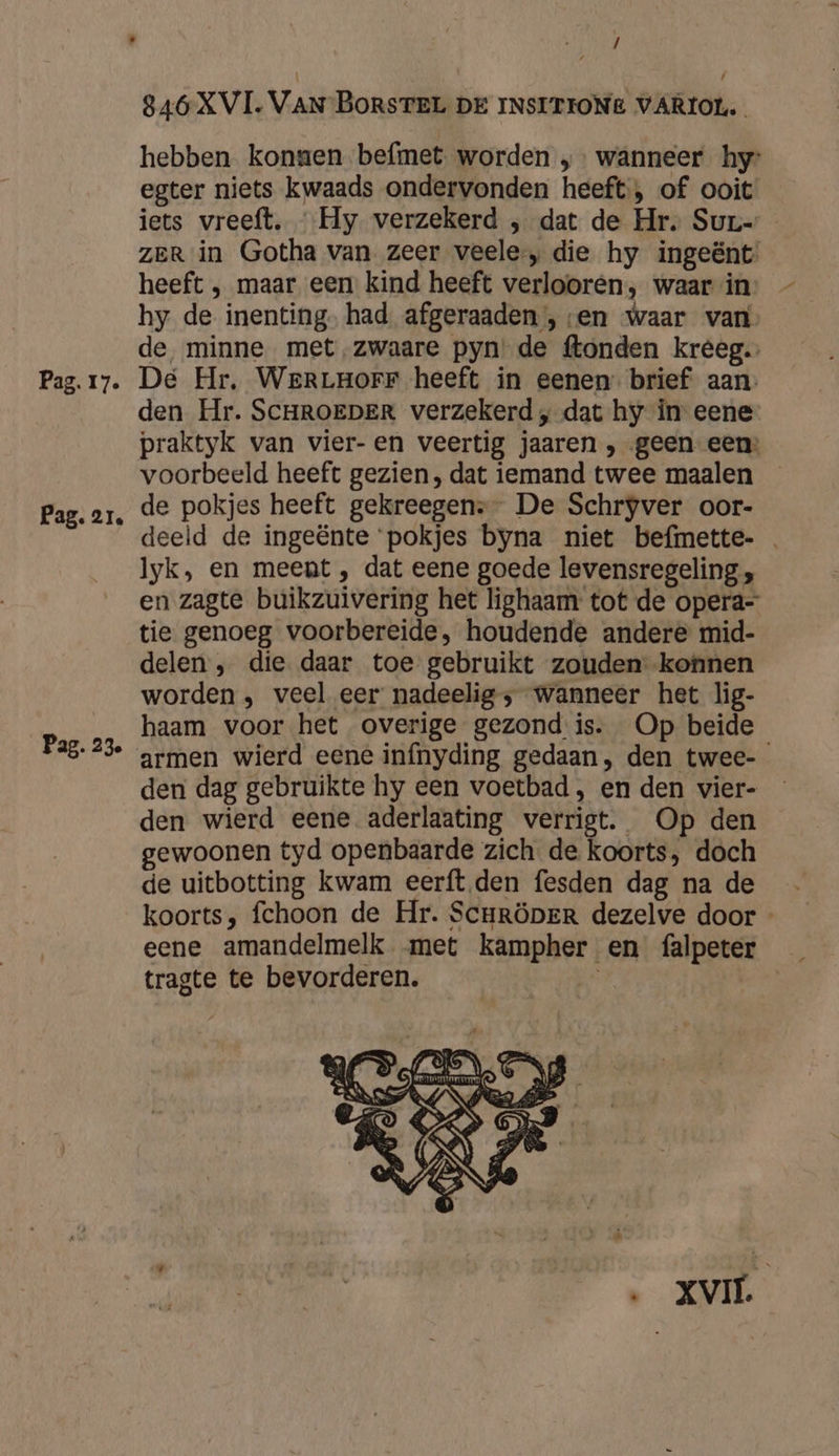 Pag. 21. Pag. 23e / / 846 XVI. VAN BORSTEL DE INSITIONE VARIOL. hebben konsen befmet worden „ wanneer hy: egter niets kwaads ondervonden heeft; of ooit iets vreeft. Hy verzekerd , dat de Hr. Sur- ZER in Gotha van zeer veele, die hy ingeënt, heeft ‚ maar een kind heeft verlooren, waar in hy de inenting. had afgeraaden , ven waar van de, minne met,zwaare pyn' de ftonden kreeg. den Hr. SCHROEDER verzekerd „ dat hy in eene- praktyk van vier- en veertig jaaren , „geen een: voorbeeld heeft gezien, dat iemand twee maalen _ de pokjes heeft gekreegens” De Schryver oor- deeld de ingeënte pokjes byna niet befmette- Iyk, en meent , dat eene goede levensregeling „ en zagte buikzuivering het lighaam tot de opera- tie genoeg voorbereide, houdende andere mid- delen , die daar toe gebruikt zouden konnen worden, veel eer nadeelig ; wanneer het lig- haam voor het overige gezond is. Op beide armen wierd eene infnyding gedaan, den twee- den dag gebruikte hy een voetbad, en den vier- den wierd eene aderlaating verrigt. Op den gewoonen tyd openbaarde zich de koorts, doch de uitbotting kwam eerft.den fesden dag na de koorts, fchoon de Hr. Scrröper dezelve door - eene amandelmelk met kampher en falpeter tragte te bevorderen. |