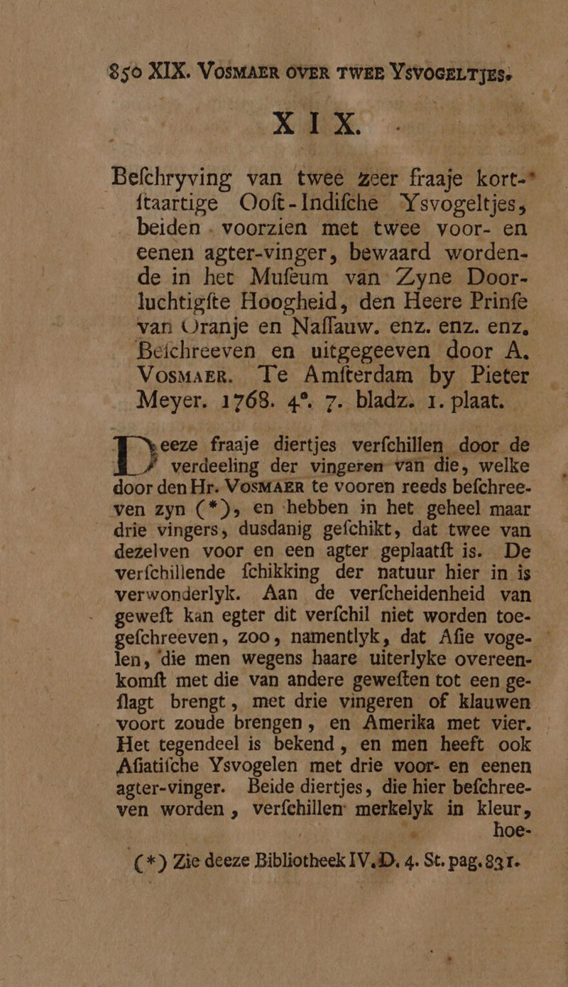XIX Befchryving van twee zeer fraaje kort-* ftaartige Ooft-Indifche “Ysvogeltjess; beiden . voorzien met twee voor- en eenen agter-vinger, bewaard worden- de in het Mufeum van Zyne Door- luchtigfte Hoogheid, den Heere Prinfe van Oranje en Naflauw. enz. enz. enz, Beichreeven en uitgegeeven door A, Vosmarr. Te Amfterdam by Pieter Meyer. 1768. 4° 7. bladz. 1. plaat. 1e fraaje diertjes verfchillen door de verdeeling der vingeren van die, welke door den Hr. VosMAER te vooren reeds befchree- ven zyn (*), en ‘hebben in het geheel maar drie vingers, dusdanig gefchikt, dat twee van dezelven voor en een agter geplaatft is. De verfchillende fchikking der natuur hier in is verwonderlyk. Aan de verfcheidenheid van geweft kan egter dit verfchil niet worden toe- gefchreeven, zoo, namentlyk, dat Afie voge- — len, ‘die men wegens haare uiterlyke overeen- komft met die van andere geweften tot een ge- flagt brengt, met drie vingeren of klauwen voort zoude brengen , en Amerika met vier. Het tegendeel is bekend , en men heeft ook Afiatifche Ysvogelen met drie voor- en eenen agter-vinger. Beide diertjes, die hier befchree- ven worden , verfehillen: merkelyk in kleur, i ti hoe-