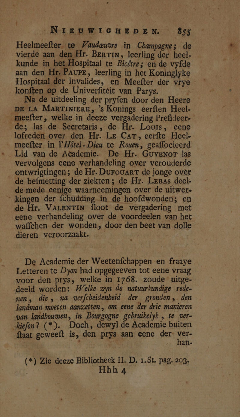| „NIEUWIGHEDEN 855 Heelmeefter. te Vaudeuvre in Champagnes de vierde aan den Hr. BerrinN, leerling der heel- kunde in het Hospitaal te Bicttre; en de vyfde aan den Hr. Paurr, leerling in het Koninglyke Hospitaal der invalides, en Meefter der vrye - konften op de Univerfitèit van Parys. Ö Na de uitdeeling der pryfen door den Heere DE LA MARTINIERE, ’s Konings eerften Heel- de; las de Secretaris, de Hr. Louis, eene lofreden over den Hr. Le Car, eerfte Heel meefter. in VMótel- Dieu te Rouen, geaflocieerd vervolgens eene verhandeling over verouderde / de befmetting der ziekten; de Hr. Lrgas deel. de mede eenige waarneemingen over de uitwere kingen der fchudding in de hoofdwonden; en de Hr. VALENTIN floot de vergadering met waffchen der wonden, door den beet van dolle dieren veroorzaakt. | « De Academie der Weetenfchappen en fraaye Letteren te Dyon had opgegeeven tot eene vraag voor den prys;, welke in 1768. zoude uitge- deeld worden: Welke zyn de natuurkundige rede. nen, die, na verfcheidenheid der gronden, den landman moeten aanzetten, om eene der drie manieren van landbouwen, in Bourgogne gebruikelyk , te ver- ftaat geweeft is, den prys aan eene der- ver- | | | han- (*) Zie deeze Bibliotheek II. D, 1.St, pag. 203. AES h 4