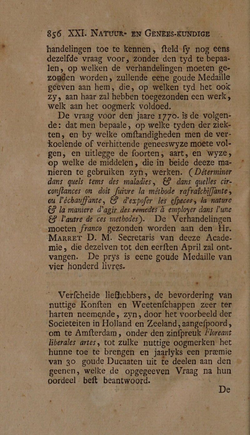 handelingen toe te kennen, fteld-fy nog eens dezelfde vraag voor, zonder den tyd te bepaa- len, op welken de verhandelingen moeten ge- zonden worden, zullende eene goude Medaille __geeven aan hem, die, op welken tyd het ook Zy, aan haar zal hebben toegezonden een werk; welk aan het oogmerk voldoed. De vraag voor den jaare 1770. is de volgen- de: dat men bepaale, op welke tyden der ziek- ten, en by welke omftandigheden men de ver- koelende of verhittende geneeswyze moete vol- gen, en uitlegge de foorten, aart, en wyze, op welke de middelen, die in beide deeze ma- _ nieren te gebruiken zyn, werken. (Déterminer — dans quels tems des maladies, €$ dans quelles cir-_ conflances on doit fuivre la méthode rafraîchifJante ou Véchauffante, 65 d'expofer les efpeces, la nature €$ la maniere d'agir des remedes à employer dans Tune €5 autre de ces methodes). De Verhandelingen moeten franco gezonden worden aan den Hr. MarrET D. M. Secretaris van deeze Acade- mie, die dezelven tot den eerften April zal ont- vangen. De prys is eene goude Medaille van vier honderd livres. | Verfcheide liefhebbers, de bevordering van nuttige Konften en Weetenfchappen zeer ter harten neemende, zyn, door het voorbeeld der Societeiten in Holland en Zeeland, aangefpoord; om te Amfterdam, onder den zinfpreuk #loreant liberales artes, tot zulke nuttige oogmerken het hunne toe te brengen en jaarlyks een premie van 30 goude Ducaaten uit te deelen aan den geenen, welke de opgegeeven Vraag na hun oordeel beft beantwoord. À e