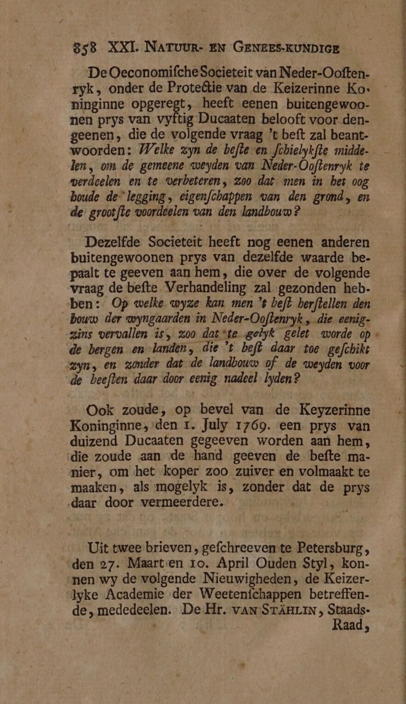De Oeconomifche Societeit van Neder-Ooften- ryk, onder de Proteftie van de Keizerinne Ko: ninginne opgeregt, heeft eenen buitengewoo- nen prys van vyftig Ducaaten belooft voor den- geenen, die de volgende vraag ’t beft zal beant- woorden: Welke zyn de befte en fchielykfte midde- len, om de gemeene weyden. van Neder-Ooftenryk te werdeelen en te verbeteren, zoo dat men in het oog boude de legging, eigenfchappen van den grond, en de grootfte voordeelen van den landbouw ? Dezelfde Societeit heeft nog eenen anderen buitengewoonen prys van dezelfde waarde be- paalt te geeven aan hem, die over de volgende vraag de befte Verhandeling zal gezonden heb- ben: Op welke wyze kan men '$ beft herftellen den bouw der wyngaarden in Neder-Ooftenryk „ die eenig- de bergen en landen, die 't beft daar toe gefchiks zyn, en zonder dat de landbouw of de weyden voor de beefden daar door eenig nadeel lyden? Ook zoude, op bevel van de Keyzerinne Koninginne, den 1. July 1769. een prys van duizend Ducaaten gegeeven worden aan hem, die zoude aan de hand geeven de befte ma- ‚nier, om het koper zoo zuiver en volmaakt te maaken, als mogelyk is, zonder dat de prys daar door vermeerdere. ' Uit twee brieven, gefchreeven te Petersburg , den 27. Maarten ro. April Ouden Styl, kon- nen wy de volgende Nieuwigheden, de Keizer- lyke Academie der Weetenfchappen betreffen- de, mededeelen. De Hr. vANSTÄRLIN , Staads- Raad, . « an nn nie Mr dd en in &amp;
