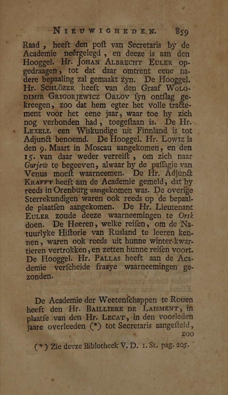 Raad , heeft den poft van Secretaris by de Academie _neêrgelegd ‚ en deeze is aan den Hooggel. “Hr. Jonan ArBrecuT EurER op- gedraagen, tot dat daar omtrent eene na- dere rem zal gemaakt Zyn. De Hooggel. Hr. Senrözer heeft van den Graaf Woro-- DIMIR GRIGORJEWICz ORrLOv fyn ontflag ge- Kreegen, zoo dat hem egter het volle traête- ment voor het eene jaar, waar toe hy zich nog verbonden had, toegeftaan is. De Hr. Lexerr een Wiskundige uit Finnland is tot Adjunét benoemd. De Hooggel. Hr. Lowzz is den g. Maart in Moscau aangekomen, en den Is. van daar weder verreift , om zich naar Gurjeù te begeeven, alwaar hy de paflägie van Venus moeft waarneemen. De Hr. Adjunêt Krarrr heeft aan de Academie gemeld, dat hy reeds in Orenburg-aangekomen was. De overige Sterrekundigen waren ook reeds op de bepaal. de plaatfen aangekomen. De Hr. Lieutenant EurERr zoude deeze waarneemingen te Orsk doen. De Heeren, welke reifen, om de ‘Na- tuurlyke Hiftorie van Rusland te leeren ken- nen, waren ook reeds uit hunne winter-kwar- tieren vertrokken „en zetten hunne reifen voort. De Hooggel. Hr. Parras heeft aan de Aca- demie verfcheide fraaye waarneemingen ge- zonden. | | ep De Academie der Weetenfchappen te Roùen heeft den Hr. BAILLIERE DE LLAISMENT, in plaatfe ‘vari den Hr. Lecar,in den voorleden jaare overleeden (*) tot Secretaris aangefteld, Re: ZOO