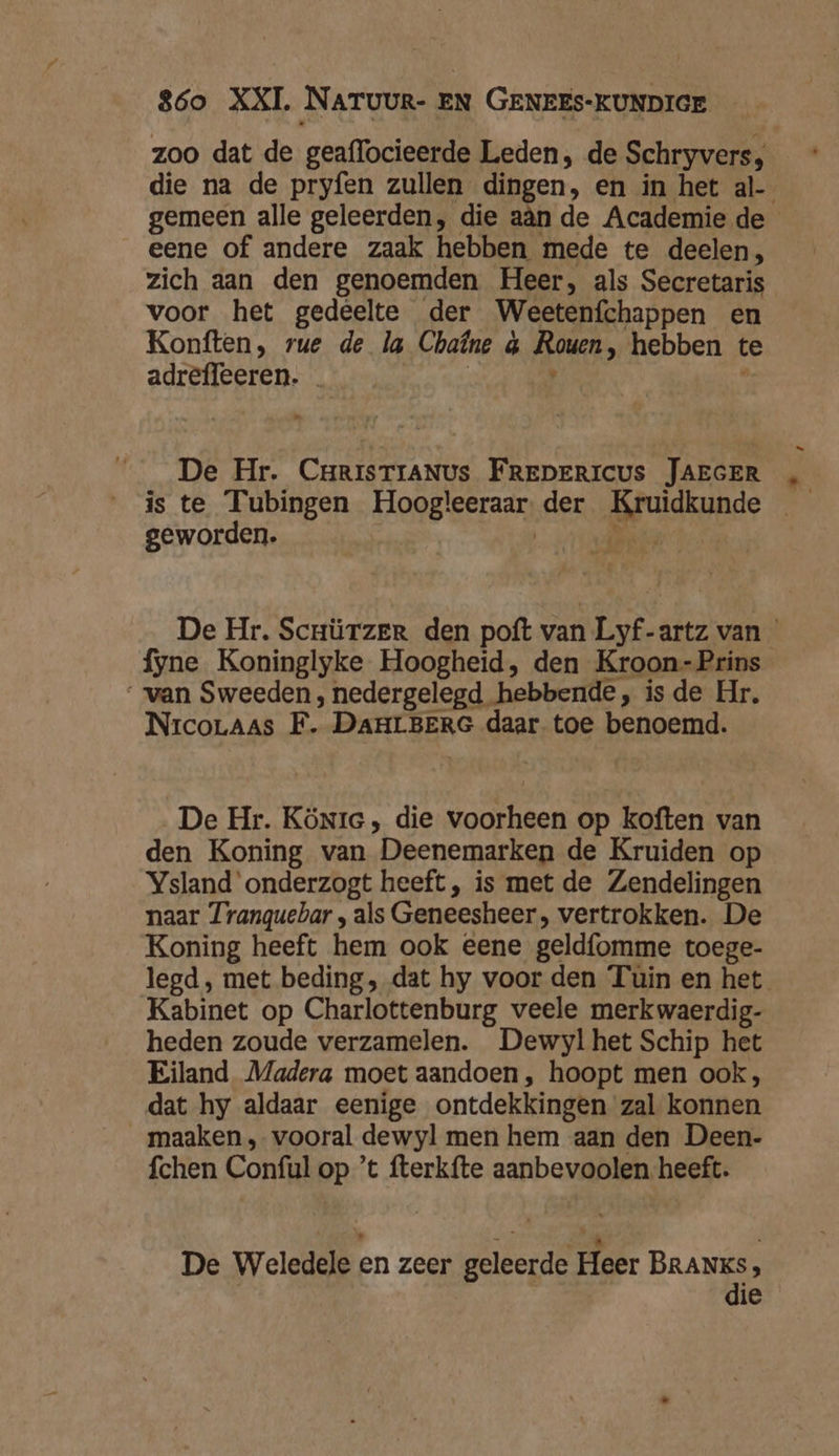 zoo dat de geaflocieerde Leden, de Schryvers, die na de pryfen zullen dingen, en in het al- gemeen alle geleerden, die aân de Academie de eene of andere zaak hebben mede te deelen, zich aan den genoemden Heer, als Secretaris voor het gedeelte der Weetenfchappen en Konften, rue de la Chaîne &amp; Rouen, hebben te adreffeeren. | , î De Hr. CrrisTrANUs FREDERICUS JAEGER „ is te Tubingen Hoogleeraar der Kruidkunde geworden. | Ades De Hr. Scrürzer den poft van Lyf-artz van fyne Koninglyke Hoogheid, den Kroon-Prins van Sweeden, nedergelegd hebbende, is de Hr. NrcoLaas F. DAHLBERG daar toe benoemd. De Hr. Könre , die voorheen op koften van den Koning van Deenemarken de Kruiden op Ysland'onderzogt heeft , is met de Zendelingen naar Tranquebar , als Geneesheer , vertrokken. De Koning heeft hem ook eene geldfomme toege- legd, met beding, dat hy voor den Tuin en het Kabinet op Charlottenburg veele merkwaerdig- heden zoude verzamelen. Dewyl het Schip het Eiland Madera moet aandoen , hoopt men ook, dat hy aldaar eenige ontdekkingen zal konnen maaken , vooral dewyl men hem aan den Deen- fchen Conful op ’t fterkfte aanbevoolen heeft. De Weledele en zeer geleerde Heer BRANKs, | die