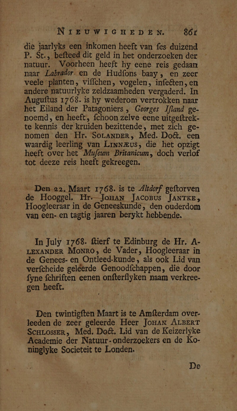die jaarlyks een inkomen heeft van fes duizend P. St., befteed dit geld in het onderzoeken der natuur. Voorheen heeft hy eene. reis gedaan naar Labrador. en de Hudfons baay , en zeer veele planten, viflchen, vogelen, infeêten, en andere natuurlyke zeldzaamheden vergaderd. In Auguftus 1768. is hy wederom vertrokken naar het Eiland der Patagoniers , Georges Ifland ge- noemd, en heeft, fchoon zelve eene uitgeftrek- te kennis der kruiden bezittende, met zich ge- nomen den Hr. SOLANDER, Med. Doét. een waardig leerling van LiNNEus, die het opzigt heeft over het Mufeum Britanicum, doch verlof tot deeze reis heeft gekreegen. … Den 22. Maart 1768. is te Altdorf geftorven de Hooggel. Hr--_JoHAN JACOBUS JANTKE, Hoogleeraar in de Geneeskunde, den ouderdom van een-.en tagtig jaaren berykt hebbende. In July 1768. ftierf te Edinburg de Hr. A- LEXANDER Monro, de Vader, Hoogleeraar in de Genees- en Ontleed-kunde, als ook Lid van verfcheide geleerde Genoodfchappen, die door fyne fchriften eenen onfterflyken naam verkree- gen heeft. | Den twintigften Maart is te Amfterdam over- leeden de zeer geleerde Heer Jonan ALBERT ScHLossER, Med. Dot. Lid van de Keizerlyke Academie der Natuur-onderzoekers en de Ko- ninglyke Societeit te Londen. | De