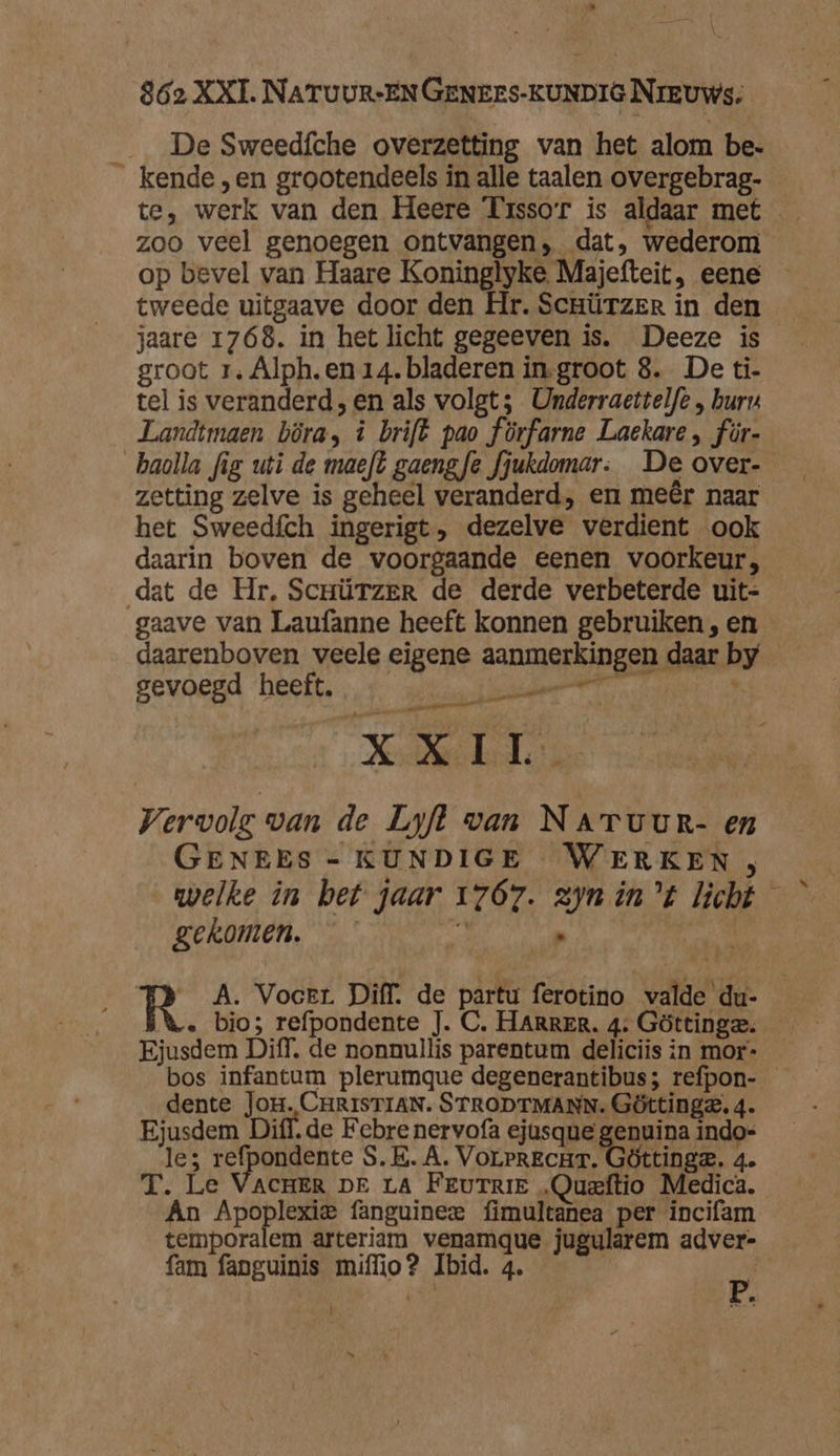 _ De Sweedíche overzetting van het alom be. kende „en grootendeels in alle taalen overgebrag- zoo veel genoegen ontvangen, dat, wederom op bevel van Haare Koninglyke Majefteit, eene tweede uitgaave door den Hr. Scrützer in den jaare 1768. in het licht gegeeven is. Deeze is groot r. Alph. en 14. bladeren in-groot 8. De ti- tel is veranderd, en als volgt; Underraettelfe , bur Landtmaen böra, à brift pao förfarne Laekare , für- baolla fig uti de maeft gaengfe fjukdomar. De over- zetting zelve is geheel veranderd, en meêr naar het Sweedfch ingerigt, dezelve verdient ook daarin boven de voorgaande eenen voorkeur, dat de Hr, Scnürzer de derde verbeterde uit- gaave van Laufanne heeft konnen gebruiken , en daarenboven veele eigene aanmerkingen daar by gevoegd heeft. RR ar” toren Kehler Vervole van de Lyfl van NaATuur- en GENEES - KUNDIGE WERKEN , welke in bet jaar 1767. zyn int licht — gekomen. id ub | R A. Vocer. Diff. de partu ferotino valde du- \. bio; refpondente J. C. HARRER. 4: Göttinge. Ejusdem Diff, de nonnullis parentum deliciis in mor- bos infantum plerumque degenerantibus; refpon- dente Jor. CHRISTIAN. STRODTMANN. Göttinge. 4. Ejusdem Diff. de Febre nervofa ejusque genuina indo- le; refpondente S.E. A. Vorerzcur. Göttinge. 4 T. Le VACHER DE LA Ferurrie „Queftio Medica. Án Apoplexie fanguinee fimultanea per incifam temporalem arteriam venamque jugularem adver- fam fanguinis miffio? Ibid. 4. ,