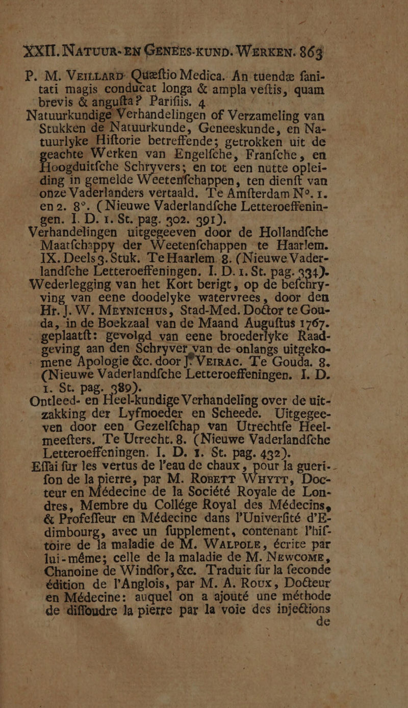„ / XXII NATUUR-EN GENErs-KUND. WERKEN. 863 P. M. Verrarp Qüeftio Medica. An tuende fani- tati magis conducat longa & ampla veftis, quam brevis & angufta? Parifiis. 4 VDR ot Natuurkundige Verhandelingen of Verzameling van Stukken de Natuurkunde, Geneeskunde, en Na- tuurlyke Hiftorie betreffende; getrokken uit de eachte Werken van Engelfche, Franfche, en Hoogduitfche cn en tot een nutte oplei- _ ding in gemelde Weeterfchappen, ten dienft van onze Vaderlanders vertaald. Te Amfterdam N°. 1. en2. 8°. (Nieuwe Vaderlandfche Letteroeffenin- gen. Ì. D. r. St. pag. 302. 391). Verhandelingen uitgegeeven door de Hollandfche __Maatfchappy der Weetenfchappen te Haarlem. IX. Deels 3. Stuk. Te Haarlem. g. (Nieuwe Vader- landfche Letteroeffeningen. I. D. 1. St. pag. 334). Wederlegging van het Kort berigt, op de befchry- ving van eene doodelyke watervrees, door den Hr. J. W. MeyNrcuus, Stad-Med. Doétor te Gou- da, in de Boekzaal van de Maand Auguftus 1767. __geplaatft: gevolgd van eene broederlyke Raad- geving aan den Schryver van-de-onlangs uitgeko- „mene Apologie &c. door J* Verrac. Te Gouda. 3. (Nieuwe Vaderlandfche Letteroeffeningen. I. D. 1. St. pag. Te j | Ontleed- en Heel-kundige Verhandeling over de uit- zakking der Lyfmoeder en Scheede. Uitgegee- ven door een Gezelfchap van Utrechtfe Heel- meefters. Te Utrecht. 8. (Nieuwe Vaderlandfche Letteroeffeningen. I. D. 1. St. pag. 432). Effai fur les vertus de l'eau de chaux , pour la gueri-- fon de la pierre, par M. RoserrT Wuvyrr, Doc- teur en Médecine de la Société Royale de Lon- dres, Membre du Collége Royal des Médecins, & Profeffeur en Médecine dans P'Univerfité d’E- dimbourg, avec un fupplement, contenant Phif- toire de la maladie de M. Warrore, écrite par lui-même; celle de la maladie de M. NEwcoME, Chanoine de Windfor,&c. Traduic fur la feconde édition de l'Anglois, par M. A. Roux, Doteur en Médecine: auguel on a ajouté une méthode de diffoudre la pierre par la voie des needs | e