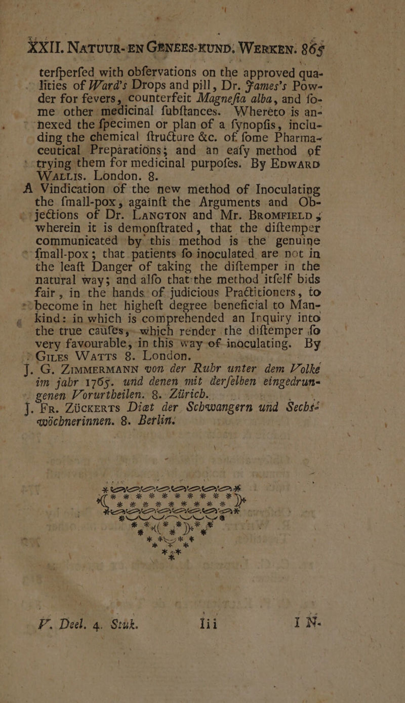 terfperfed with obfervations on the approved qua- lities of Ward’s Drops and pill, Dr. fames’s Pow- me other medicinal fubftances. Wherêto is an- nexed the fpecimen or plan of a fynopfis, inclu- ding the chemical ftruêture &c. of, fome Pharma- ceutical Prepâratiönss and an eafy method of WarLis. London. 8. the fmall-pox; againft the Arguments and Ob- wherein it is demonftrated , that the diftemper communicated ‘by this method is the genuine the leaft Danger of taking the diftemper in che natural ways and alfo that-the method itfelf bids fair, in the hands of judicious Praétitioners, to kind: in which is comprehended an Inquiry into the true caufes;- which render the diftemper fo very favourable, in this way of inoculating. By im jabr 1765. wrd denen mit derfelben eingedrun- avöchnerinnen. 8. Berlin. P. Deel. 4. Stúk. lii IN.