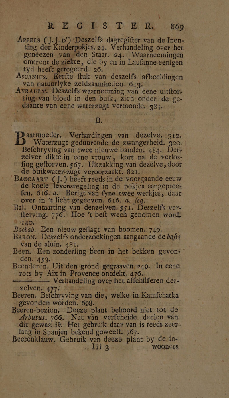 Arpers (J.J. D’) Deszelfs dagregifter van de Inen- ting der Kinderpokjes. 24. Verhandeling over het _geneezen van den Staar. 24. Waarneemingen _ omtrent de ziëkte, die by en in Laufanne eenigen tyd heeft geregeerd. 26. Ascanrtus. Berfte ftuk van deszelfs afbeeldingen van natuürlyke zeldzaamheden. 643: Avraurr. Deszelfs waarneeming van eene uitftor- tingsvan bloed in den buik, zich onder de ge- „daante van eene waterzugt vertoonde. 384. — B. aarmoeder. Verhardingen van dezelve. 312. Waterzugt geduurende de zwangerheid. 320. Befchryving van twee nieuwe banden. 484. Derr zelver diktein eene vrouw, kort na de verlos- _ fing geftorven. 567. Uitzakking van dezelve, door de buikwater-zugt veroorzaakt. 821, BAeGAaRT (J.) heeft reeds in de voorgaande eeuw de koele levensregeling in de pokjes aangepreer _ fen. 616. a. Berigt van fyne. twee werkjes, daar „over in ’t licht gegeeven. 616. a. feg. __Bal. Ontaarting van denzelven.ssr. Deszelfs ver- fterving. 776. Hoe * beft wech genomen word; 140. EAS Baobab. Een nieuw geflagt van boomen. 749. Baron. Deszelfs onderzoekingen aangaande de bafis van de aluin. 481. \ | \ | „Been. Een zonderling been in het bekken gevon- den. 453. | Ne | Beenderen. Uit den grond gegraaven.249. In eene rots by Aix in Provence ontdekt. 476. | —&_—_ Verhandeling over her affchilferen der- zelvens, 477: : KRAAL Beeren. Befchryving van die, welke in Kamfchatka „gevonden worden. 698. GEENEN Dn Beeren-bezien. Deeze plant behoord niet tot de Arbutus. 766. Nut van verfcheide deelen van dit gewas. ib. Het gebruik daar van is reeds zeer. lang in Spanjen bekend geweeft. 767. Beerenklauw, Gebruik van deeze plant by de in- Ei Ge wooners
