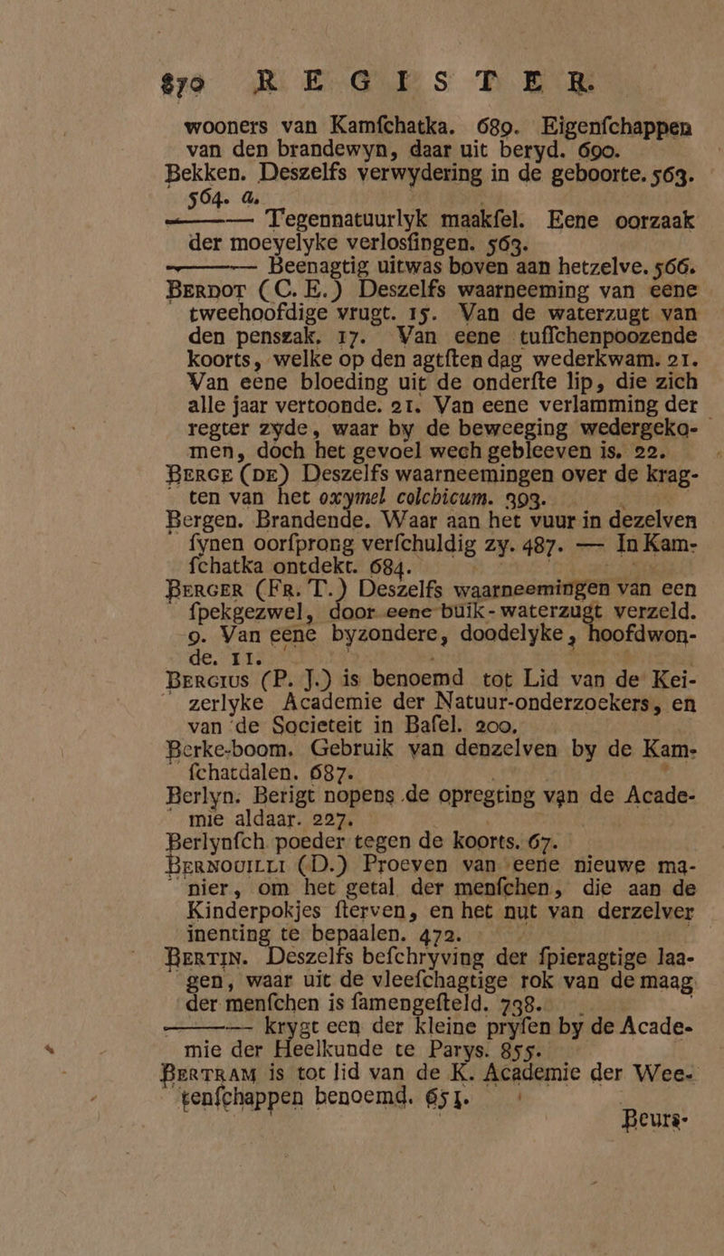 wooners van Kamfchatka. 689. Eigenfchappen van den brandewyn, daar uit beryd. 690. Bekken. Deszelfs verwydering in de geboorte. 563. SÓ4. 4, | / —___—_— Tegennatuurlyk maakfel. Eene oorzaak der moeyelyke verlosfingen. 563. Beenagtig uitwas boven aan hetzelve. 566. Berpor (C.E.) Deszelfs waarneeming van eene tweehoofdige wrugt. 15. Van de waterzugt van den penszak, 17. Van eene tuffchenpoozende koorts, welke op den agtften dag wederkwam. or. Van eene bloeding uit de onderfte lip, die zich alle jaar vertoonde. ar. Van eene verlamming der regter zyde, waar by de beweeging wedergeka- men, doch het gevoel wech gebleeven is, 22. Beree (pe) Deszelfs waarneemingen over de krag- _ ten van het oxymel colchicum. 393. 4 [ Bergen. Brandende. Waar aan het vuur in dezelven fynen oorfprong verfchuldig zy. 487. — In Kam- fchatka ontdekt. 684. Nn En ERGER (FR. T.) Deszelfs waarneemingen van een _fpekgezwel, door eene buik-waterzugt verzeld. 9. Van eene byzondere, doodelyke , hoofdwon- de. tt; | | Bererus (P. J.) is benoemd tot Lid van de Kei- _ zerlyke Academie der Natuur-onderzoekers, en van ‘de Societeit in Bafel. 2oo, Berke-boom. Gebruik van denzelven by de Kam- _ fchatdalen. 687. | : Berlyn. Berigt nopens de opregting van de Acade- “mie aldaar. 227. | | | Berlynfch. poeder tegen de koorts. 67. BerNouirrr (D.) Proeven van eere nieuwe ma- “nier, om het getal der menfchen, die aan de Kinderpokjes fterven, en het nut van derzelver inenting te bepaalen. 472. | BerTIN. Deszelfs befchryving der fpieragtige laa- gen, waar uit de vleefchagtige rok van de maag: der menfchen is famengefteld. 738. — kryen een der kleine pryfen by de Acade. mie der Heelkunde te Parys. 855. BerTRAM is tot lid van de K. Academie der Wee. tenfchappen benoemd. 651. Beurs: