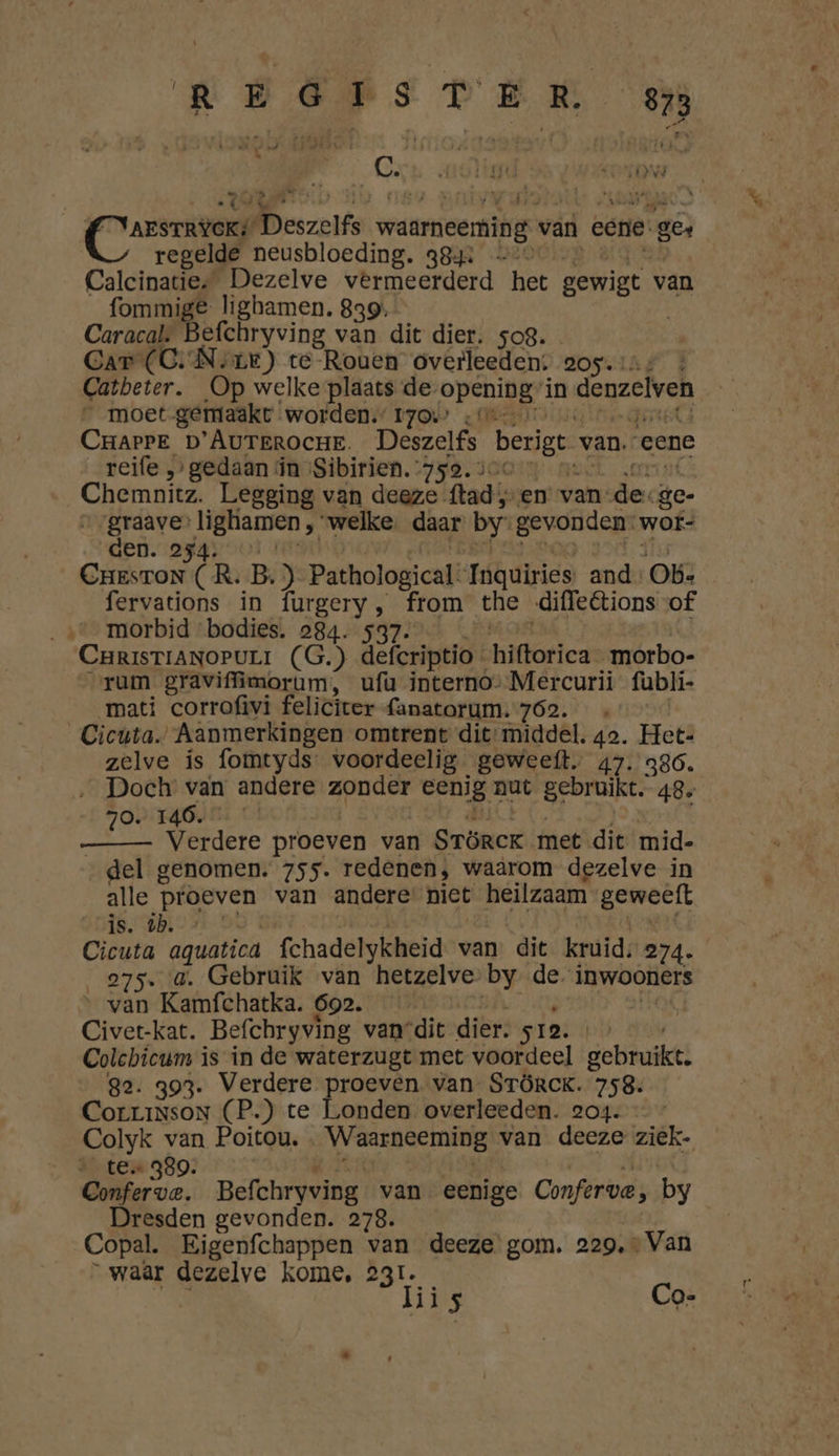 TÁ Ì ra : . Ó ét ( REE &amp; MLS . « KE sr ve - id ĳ _ vate * arsriverd Deszelfe waarneemikg: van eerie ze regelde neusbloeding. 38j: Calcinaties Dezelve vermeerderd het gewigt van fommige lighamen. 839: | Caracal. Befchryving van dit dier. sog. Car (C‚ Nye) te-Rouen overleeden. 205. Catbeter. Op welke plaats de opening’ in denaclven __ moet gemaakt worden.” 170 «t CrarPE D'AUTeRocHe. Deszelfs berigt van. eene reife „gedaan in ‘Sibirien. 752. &gt; Chemnitz. Legging van deeze. flad; ven van: dee ge- | send angel welke daar by’ gevonden: wor den. Cond Ô R. B.) Pathological? Inquiries and: Ob: fervations in furgery, from the diffeétions of morbid bodies. 284. 537. CHRISTIANOPULI (G.) defcriptio « hiftorica morbo- rum graviffimorum, ufu interno- Mercurii fubli- ‘mati corrofivi feliciter fanatorum. 762): « Cicuta. „Aanmerkingen omtrent dit: middel. 42. Het- zelve is fomtyds voordeelig geweeft, 47. 386. ‚_ Doch van andere zonder eenig nut gebruikt. 48. 70. 146. Verdere proeven van Srörcr met dit mid- _ del genomen. 755. redenen, waarom dezelve in alle proeven van andere niet heilzaam geweeft is. 4b. « Cicuta aquatica fchadelykheid van. dit kruid, 274- 275. 4. Gebruik van hetzelve by de inwooners “ van Kamfchatka. 692. | Civet-kat. Befchryving van“dit dier. 512. Colchicum is in de waterzugt met voordeel gebruikt. 82. 393. Verdere proeven van STörckK. 758. CorriNsoN (P.) te Londen overleeden. 204. Colyk van Poitou. Waarneeming van deeze ziëk- te 339. Okee. Befchryving van eenige Conferve;, by Dresden gevonden. 278. Copal. Eigenfchappen van deeze gom, 229, + Van waar dezelve kome, 231. hijs Co-