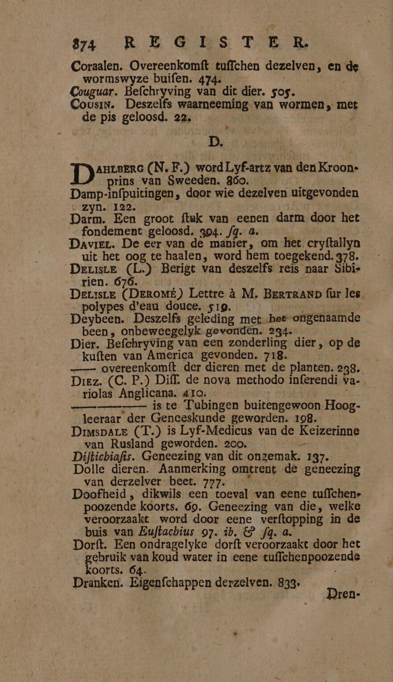 sa OREGDRS TE B Coraalen. Overeenkomft tuffchen dezelven, en de wormswyze buifen. 474. EE REE Couguar. Befchryving van dit dier, sos. Cousin. Deszelfs waarneeming van wormen, met de pis geloosd. 22, : | DA | AHLBERG (N. F.) word Lyf-artz van den Kroone prins van Sweeden. 860. } Damp-infpuitingen, door wie dezelven uitgevonden - Zyn. 122. Ee Dit Een groot ftuk van eenen darm door het fondement geloosd. 394. fg. 4. | Davier. De eer van de manier, om het cryftallyn uit het oog te haalen, word hem toegekend. 378. Deuiste (L.) Berigt van deszelfs reis naar Sibis rien. 676. rt DerrsrE (DEROMÉ) Lettre à M, BERTRAND für les. polypes d'eau douce. s1g. Deybeen. Deszelfs geleding met het ongenaamde been, onbeweegelyk gevonden. 234. Dier. Befchryving van een zonderling dier, op de kuften van America gevonden. 718. —_— overeenkomft der dieren met de planten. 238. Diez. (C. P.) Diff. de nova methodo inferendi, va- riolas Anglicana. 41o. iste Tubingen buitengewoon Hoog- leeraar der Genceskunde geworden. 198. Drimspare (T.) is Lyf-Medicus van de Keizerinne van Rusland geworden. 200. — Diftichiafis. Geneezing van dit ongemak. 137. Dolle dieren. Aanmerking omtrent de geneezing van derzelver beet. 777. | Doofheid , dikwils een toeval van eene tuffchene poozende koorts. 69. Geneezing van die, welke veroorzaakt word door eene verftopping in de buis van Zuftachius 97. ib. € fg. a. | Dorft. Een ondragelyke dorft veroorzaakt door het gebruik van koud water in eene tuffchenpoozende koorts. 64. Dranken. Eigenfchappen derzelven. 833. D | ren-