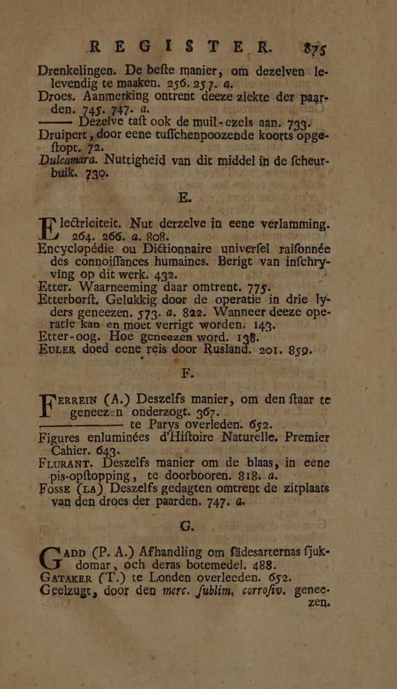 Drenkelingen. De befte manier, om dezelven- le- levendig te maaken. 256. 257. a. Droes. ALDE ontrent deeze ziekte der pagr- den. 745. 747. Dezelve cat ook de muil-ezels aan. 733: 3 Druipert „door eene tuffchenpoozende koorts opge- opt. 72. _Dulcamara. Nattigheid van dit middel i in de fcheur- han. 730. E. pii Nut derzelve in eene verlamming. | 264. 266. a. 808. Encyclopédie ou Ditionnaire univerfel raifonnée des connoiffances humaines. Berigt van infchry- ving op dit werk. 432. Etter. Waarneeming daar omtrent. 775: Etterborft. Gelukkig door de operatie in drie ly- ders geneezen. 573. a. 822. Wanneer deeze ope- ratie kan en moet verrigt worden, 143. | Etter-oog. Hoe geneezen word. 138. Eurer doed eene reis door Rusland. zor. 859. A _ ae (A.) Deszelfs manier, om den ftaar te geneezen onderzogt. 367. ——_ te Parys overleden. 652. Figures enluminées diknire Naturelle, Premier Cahier. 643. FruRANT. Deszelfs manier om de blaas in eene pis-opftopping , te doorbooren. 818. a Fosse (La) Deszelfs gedagten omtrent de zitplaats van den droes der „paarden, 747. G G. rij (P. A.) Afhandling om fädesarternas fjuk- domar „, och deras botemedel. 488. GATAKER (T.) te Londen overleeden. 652. Geelzugt, door den mere. fublim, corrofiv. genes ZED.