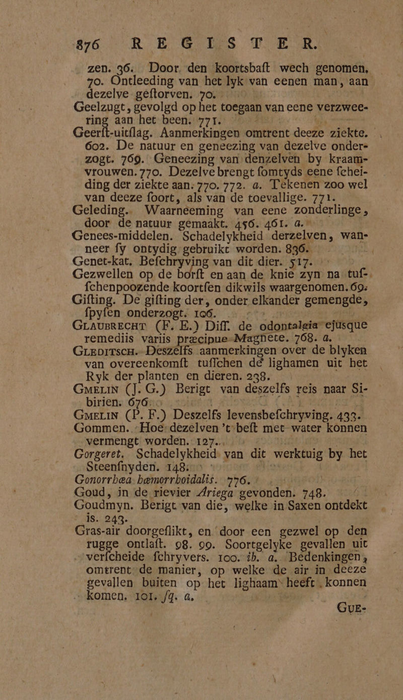 BER BE CES TER zen. 36. Door. den ‘koortsbaft wech genomen, 70. Ontleeding van het Iyk van eenen man, aan dezelve geftorven. 70. Geelzugt, gevolgd op het toegaan van eene verzwee- ring aan het been. 771. en Geerft-uic{lag. Aanmerkingen omtrent deeze ziekte. 6o2. De natuur en geneezing van dezelve onder- zogt. 769. Geneezing van denzelven by kraam- vrouwen. 770. Dezelve brengt fomtyds eene fchei- ding der ziekte aan: 770. 772. a. Tekenen zoo wel van deeze foort, als van de toevallige. 771. Geleding.. Waarneeming van eene zonderlinge , door de natuur gemaakt. 456. 4ÓL. a.” Genees-middelen. Schadelykheid derzelven, wan- neer fy ontydig- gebruike worden. 836. fes Genet-kat. Befchryving van dit dier. 517. Gezwellen op de borft en aan de knie zyn na tuf-, fchenpoozende koortfen dikwils waargenomen. 69: Gifting. De gifting der, onder elkander gemengde, fpyfen onderzogt. 1o6. ‚ za GrauBRECHT (FE. E.) Diff, de odontalgia ejusque remediis variis precipue-Magnete. 768. a. Greoitscr.- Deszelfs aanmerkingen over de blyken van overeenkomft tuffchen de lighamen uit het Ryk der planten en dieren. 238. GMmeriN (J. G.) Berigt van deszelfs reis naar Si- biriens 67âno ster Ä | GMELIN (P. F.) Deszelfs levensbefchryving. 433. Gommen. „Hoe-dezelven ’t-beft met water konnen vermengt worden. 127. js | Gorgeret, Schadelykheid. van dit werktuig by het Steenfnyden. 148: $ Gonorrbea: bemorrboidalis. 776. | Goud, in de rievier Mriega gevonden. 748. / Goudmyn. Berigt van die, welke in Saxen ontdekt is. 243. Gras-air doorgeflikt, en door een gezwel op den rugge ontlaft. 98. 99. Soortgelyke gevallen uit verfcheide fchryvers. roo. ib. a. Bedenkingen, omtrent: de manier, op welke de air in deeze gevallen buiten op het lighaam* heeft ‚konnen „komen. 1o1.,/4. a. | | |