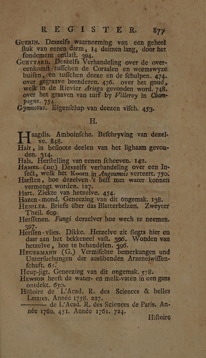 WE da, @ RE Ei GR S TI EERE 877 GuerIN.. Deszelfs waarneeming van een geheel ftuk van eenen darm, 14 duimen lang, door het „fondement ontlaft. 304. | | GuerrrarD, Deszelfs Verhandeling over de over- eenkomft“tuflchen de Coraalen en wormswyze buifen,-en tuffchen deeze en de fchulpen. 474- over gegraave beenderen. 476. over het goud, „welk in de Rievier Mriega gevonden word. 748. „over het graaven van turf by Villeroy in Cbam- Jr PASNE ZS 4ern | | Gymnotus. Eigenfchap van deezen vifch. 453. 1 Mi | [eesti Amboinfche. Befchryving van dezel- Kk ve. 848. | OE Hair, in befloote deelen van het lighaam gevon- ver bf NS u Hals. Herftelling van eenen fcheeven. 142. Hamer (Du) Deszelfs verhandeling over een In- felt, welk het Koorn in Angoumois verteert. 750: Harften, hoe dezelven-’t beft met water konnen ___ vermengt worden. 127. N _ Hart. Ziekte van hetzelve. 454. Bi oa | Hazen - mond, ‘Geneezing van dit Ongemak. 138. HenNsrER. Briefe über das Blatterbelzen, Zweyter Theil. 609. 2 Herffenen. Fungi derzelver hoe wech te neemen. PI 97. Herffen -vlies. Dikke. Hetzelve zit flegts hier en daar aan het bekkeneel vaft. 396. Wonden van hetzelve , hoe te behandelen. 396. HeEvERMANN (G.) Vermifchte bemerkungen und Unterfuchungen der ausübenden Arzeneiwiffen- _fchaft. 6r. veeel A Heup-jigt. Geneezing van dit ongemak. 578. Hewson heeft de water- en melk-vaten in een gans ontdekt. 650. | | Hiftoire de L'Acad. R. des Sciences & belles Lettres, Année 1758. 227. == de L’Acad, R. des Sciences de Paris, An- née 1760, 451. Année 1761. 724. Hiftoire