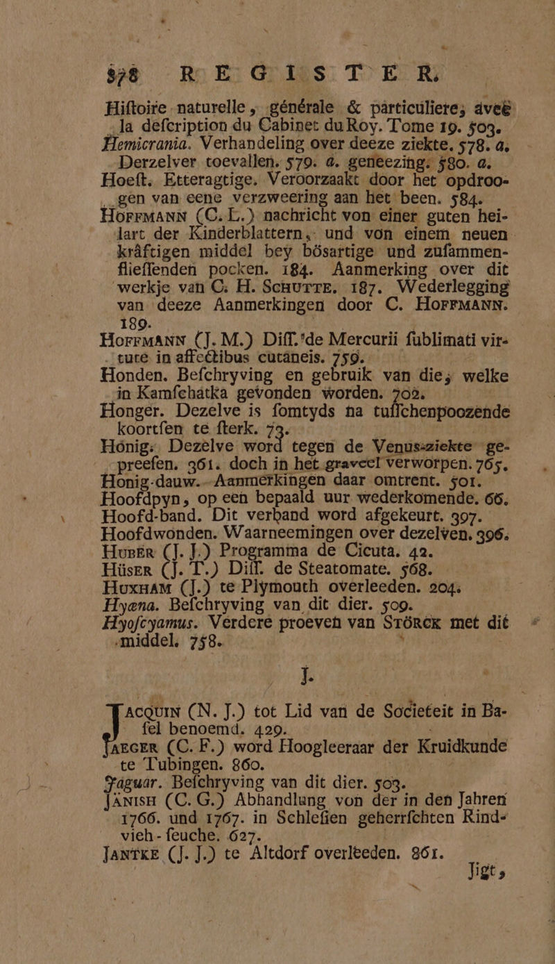 Hiftoire- naturelle „générale &amp; particuliere; dveë „la defeription du Cabinet du Roy. Tome 19. $og. Hemicrania. Verhandeling over deeze ziekte. 578. 4, Derzelver toevallen, 579. 4. geneezing: 580. a. Hoeft, Etteragtige. Veroorzaakt door het opdroo- _gen van eene verzweering aan het been. 584. HOFFMANN (C‚L.) nachricht von einer guten hei- lart der Kinderblattern, und von einem neuen krâftigen middel bey bösartige und zufammen- flieffenden pocken. 184. Aanmerking over dit werkje van CG: H. Scuurre. 187. Wederlegging van deeze Aanmerkingen door C. HOoOFFMANN. 189. | | HorrMANN (J. M.) Diff.'de Mercurií fublimati vir …tuce in affeétibus cutäneis. 759. | Honden. Befchryving en gebruik van die; welke in Kamfchatka gevonden worden. 702, Honger. Dezelve is fomtyds na tuffchenpoozende koortfen te fterk. 73. | Hónig: Dezelve sd tegen de Venus:ziekte ge- __preefen. 361. doch in het graveel verworpen. 765, Honig-dauw.-Aanmerkingen daar omtrent. sor. Hoofdpyn, op een bepaald uur wederkomende. 65. Hoofd-band. Dit verband word afgekeurt. 397. Hoof dwonden. Waarneemingen over dezelven. 396. Huser (J.J) Programma de Cicuta. 42. Hüser (J. T.) Diff. de Steatomate. 568. Houxnam (].) te Plymouth overleeden. 204; Hyena. Befchryving van dit dier. sog. BNA Hyofcyamus. Verdere proeveh van STöREK met dit „middel, 758  2 A ACQUIN (N. J.) tot Lid van de Societeit in Ba- fel benoemd. 429. AEGER (C. F.) word Hoogleeraar der Kruidkunde te Tubingen. 860. j / Jaguar. Befchryving van dit dier. so3. JÄNisH (C. G.) Abhandlang von der in den Jahren 1766. und 1767. in Schlefien geherrfchten Rind= vieh- feuche. 627. el JANTKE (J.J) te Altdorf overleden. 86r. Tige its