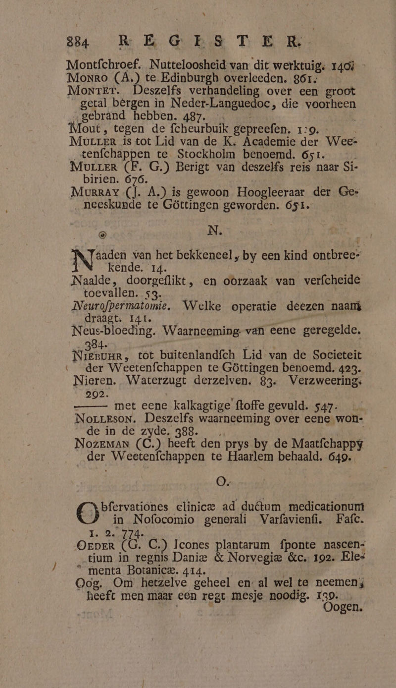 bh) 84 REGESTE RK: Montíchroef. Nutteloosheid van dit werktuig; 140} - Monro (À.) te Edinburgh overleeden. 861, Montrer. Deszelfs verhandeling over een groot getal bèrgen in Neder-Languedoc, die voorheen …gebrând hebben. 487. … out, tegen de fcheurbuik gepreefen. 1:9. - Murrer is tot Lid van de K, Academie der Weet _tenfchappen te Stockholm benoemd. 651. Mourrer (F. G.) Berigt van deszelfs reis naar Si- birien. 676. | | Murray (J. A.) is gewoon Hoogleeraar der Ge- ‚neeskunde te Göttingen geworden. 651. à N. Nyfrden van het bekkeneel , by een kind ontbree= kende. 14. | Naalde, doorgeflikt, en oorzaak van verfcheide toevallen. sg. | Neurofpermatomie. Welke operatie deezen naamt draagt. I4t. \ # Leh Neus-bloeding. Waarneeming- van eene geregelde. 334. KN WER tot buitenlandfch Lid van de Societeit ‘der Weetenfchappen te Göttingen benoemd. 423. Nieren. Waterzugt derzelven. 83. Verzweering: 203. met eene kalkagtige ftoffe gevuld. 547. NorrEsoN. Deszelfs waarneeming over eene won- de in de zyde. 388. NK Je NozEMAN (C.) heeft den prys by de Maatfchappy der Weetenfchappen te Haarlem behaald. 649. O- bfervationes clinic ad duêtum_ medicationum in Nofocomio generali Varfavienfi, Fafc. p BRE De OEDER (6 C.) Icones plantarum fponte nascen- tium in regnis Danie &amp; Norvegie &amp;c. 192. Eles * menta Botanice. 414. | sid Oog. Om hetzelve geheel en: al wel te neemen; heeft men maar een regt mesje noodig. 139.