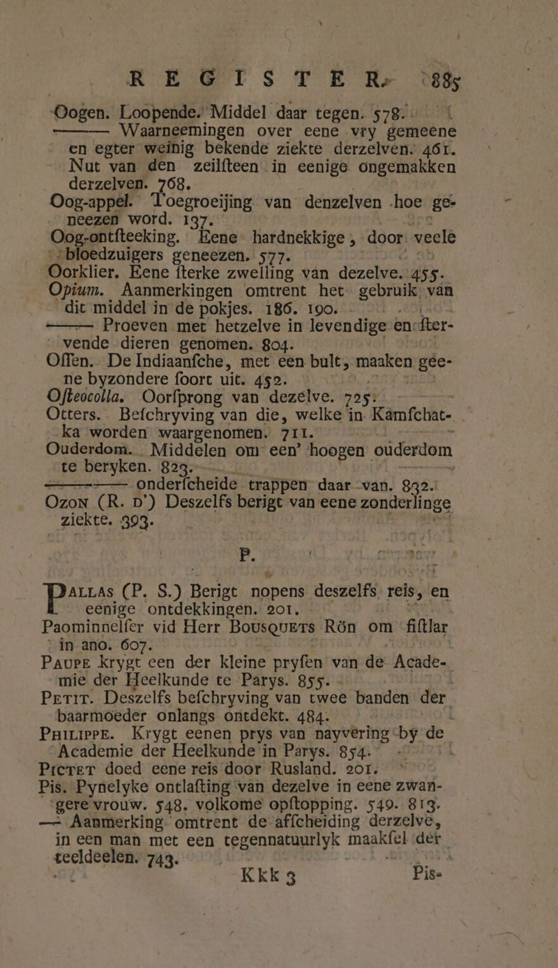 : REGIS TE R- 885 Dagen: Loopende. Middel daar tegen. 578. Waarneemingen over eene vry gemeene en egter weinig bekende ziekte derzelven; 46r. Nut van den zeilfteen in eenige ongemakken derzelven. 768, Oog-appel. Toegroeijing van denzelven hoe ge- neezen word. 137. Oog-ontfteeking. Bene hardnekkige , door weclé „bloedzuigers geneezen. 577. Oorklier, Eene fterke zwelling vän dezelve. äss. Opium. Aanmerkingen omtrent het en vän diet middel in de pokjes. 186. 190. —- Proeven met hetzelve in levendige en-fter- vende dieren genomen. 804. Offen. De Indiaanfche, met een bult, maaken gee- ne byzondere foort uit. 452. Ofteocolla, Oorfprong van dezelve. 725: | Otters. Befchryving van die, welke in. Kamfchat- ka worden waargenomen. ZIL Ouderdom. Middelen om: een’ dd oüderdom te beryken. 823. | — — onderfcheide trappen daar “van. 832. Ozon (R. D’) Deszelfs berigt van eene zonderlinge ziekte. 393. Pte B PBase (P.S) Berigt eend deszelf's, reis, ‚ en eenige ontdekkingen. 201. Paominnelfer vid Herr Bousqvers Rön om filtlar _in ano. 607. Paurpe krygt een der kleine pryfen van de Acade- mie der Heelkunde te Parys. 855. - Peri. Deszelfs befchryving van twee banden der. baarmoeder onlangs ontdekt. 484. L Pnizippe. Krygt eenen prys van nayvering by de “Academie der Heelkunde in Parys. 854. - 4 Prerer doed eene reis door Rusland. sor. Pis. Pynelyke ontlafting van dezelve in eene zwan- gere vrouw. 548. volkome opftopping. 549. 813. —: Aanmerking omtrent de affcheiding derzelve, ineen man met een tegennatuurlyk maaktel der