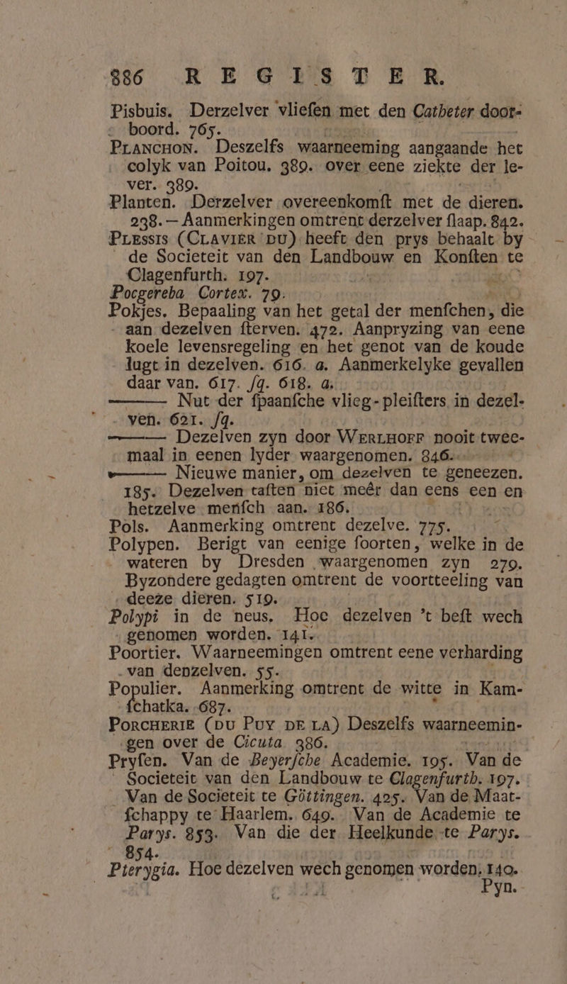 Pisbuis. Derzelver vliefen met den Catbeter doot= boord. 765. 1 5 ne | | PrANCHON. Deszelfs waarneeming aangaande het colyk van Poitou. 389. over eene ziekte der le- ver. 389. 5 Planten. Derzelver overeenkomft met de dieren. 238. — Aanmerkingen omtrent derzelver flaap. 842. Pressis (CLAVIER pu) heeft den prys behaalt by de Societeit van den Landbouw en Konften te Clagenfurth: 197. DE De Pocgereba Cortex. 79. | Me Pokjes. Bepaaling van het getal der menfchen, die aan dezelven fterven. 472. Aanpryzing van eene koele levensregeling en het genot van de koude lugt in dezelven. 616. a. Aanmerkelyke gevallen daar van. 617. /g. 618. 4, Nut der fpaanfche vlieg- pleifters in dezel- „ven. 6er. /4. —_—— Dezelven zyn door WerrgorFF nooit twee- maal in eenen lyder waargenomen. 846. e—_—— Nieuwe manier, om dezelven te geneezen. 185. Dezelven taften niet meêr dan eens een en hetzelve menfch aan. 186. EN aen Pols. Aanmerking omtrent dezelve. 775. ! Polypen. Berigt van eenige foorten, welke in de wateren by Dresden waargenomen zyn 279. Byzondere gedagten omtrent de voortteeling van _„deeze dieren. 519. | Polypi in de neus. Hoe dezelven ’ beft wech genomen worden. I4I Poortier. Waarneemingen omtrent eene verharding „van depzelven. ss. f Populier. Aanmerking omtrent de witte in Kam- „fchatka. „687. 7 PoRrCHERIE (pu Puy pr La) Deszelfs waarneemin- ‚gen over de Cicuta 386. A rank Pryfen. Van de Beyerfche Academie, 195. Van de _ Societeit van den Landbouw te Clagenfurtb. 197. _ Van de Societeit te Göttingen. 425. Van de Maat- fchappy te Haarlem. 649. Van de Academie te Parys. 853. Van die der Heelkunde te Parys. „854. | | von. sok | Pterygia. Hoe dezelven wech genomen worden, pe | | ce AFA yn.