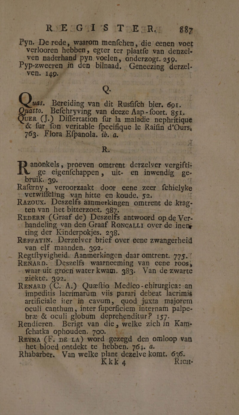 RSE SGAU'S IToEaRd €82 Pyn. De rede, waarom menfchen , die eenen voet verlooren hebben, egter ter plaatfe van denzele ven naderhand pyn voelen, onderzogt. 259. Pyp-zweeren in den bilnaad, Geneezing derzel- ven. 149. h | | Q. as. Bereiding van dit Rusfifch bier. 6or. Quatto. Befchryving van deeze Aap-foort. 851. Quer (J.) Differtation fur la maladie nephritique __&amp; fur fon veritable fpecifique le Raifin d’Ours, 763. Flora Efpanola. ib. a. | R, panden; proeven omtrent derzelver vergifti: ge eigenfchappen, uit- en inwendig ge- bruik. 39. rid) Rat) Nd, Raferny , veroorzaakt door eene zeer fchielyke „ verwifleling van hitte en koude. 52. ST Razoux. Deszelfs aanmerkingen omtrent de krag- ten van het bitterzoet. 387. | REDERN (Graaf de) Deszelfs antwoord op de Ver- handeling van den Graaf RoncarLr over de inene ting der Kinderpokjes. 238. RerrATIN. Derzelver brief over eene zwangerheid van elf maanden. 392. Regtftyvigheid. Aanmerkingen daar omtrent. 775. RENArRD. Deszelfs waarneeming van eene roos; waar uit groen water kwam. 383. Van de zwarte ziekte. 392. | ReNarD (C. A.) Queftio Medico-chirurgica:-an impeditis lacrimarùm viis parari debeat lacrimis artificiale iter in cavum, quod juxta majorem oculi canthum, inter fuperficiem internam palpe- bre &amp; oculi globum deprehenditur? 157. ‚ Rendieren. Berigt van die, welke zich in Kam- fchatka ophouden. zoo. REYNA (F. pe ra) word gezegd den omloop van het bloed ontdekt te hebben. 764. a. Rhabarber. Van welke plant dezelve komt. 636. Kkk 4 Rrcn-