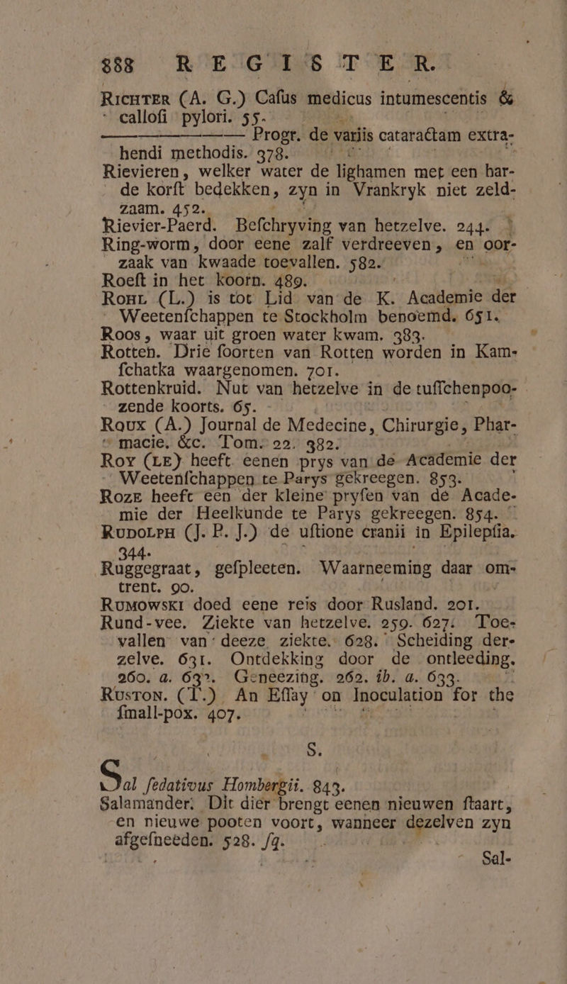 Ricurer (A. G.) Cafus medicus intumescentis &amp; _callofi pylori. 55. —_— Progr. de variis cataraétam extra: hendi methodis. 378. Rievieren, welker water de lighamen met een har- de korft bedekken, zyn in Vrankryk niet zeld- zaam. 452. Rievier-Paerd. Befchryving van hetzelve. 244. * Ring-worm, door eene zalf verdreeven, en oor- zaak van kwaade toevallen. 582. Roeft in het koorn. 489. Rorr (L.) is tot Lid van de K. Academie der _ Weetenfchappen te Stockholm benoemd, 651. Roos , waar uit groen water kwam. 383. Rotten. Drie foorten van Rotten worden in Kam: fchatka waargenomen. zor. Rottenkruid. Nut van hetzelve in de tuffchenpoo- | zende koorts. 6s. Roux (A) Journal de Medecine, Chirurgie, Phar- _macie, &amp;c. Tom. 22. 382. Roy (LE) heeft eenen prys van de Academie der _Weetenfchappen te Parys gekreegen. 853. / Roze heeft een der kleine pryfen van dé Acade- mie der Heelkunde te Parys gekreegen. 854. Ruporra (J. b, J.) de uftione cranii in Epilepfia, K enmnenmtmmd 344. wees gefpleeten. Waarneeming daar om» trent. oo. td Rumowskr doed eene reis door Rusland. 2or. Rund-vee. Ziekte van hetzelve. 259. 627: Toe- vallen van: deeze ziekte. 628. Scheiding der- zelve. 631. Ontdekking door de ontleeding. 260. 4. ER Geneezing. 262. ib. a. Ó33. Rusron. (Ì.) An Effay on Inoculation for che alber 407. | S. Su, Jedativus Hombergii. 843. Salamander: Dit dier brengt eenen nieuwen ftaart, en nieuwe pooten voort, wanneer lie zyn oe 528. J4. | e ai