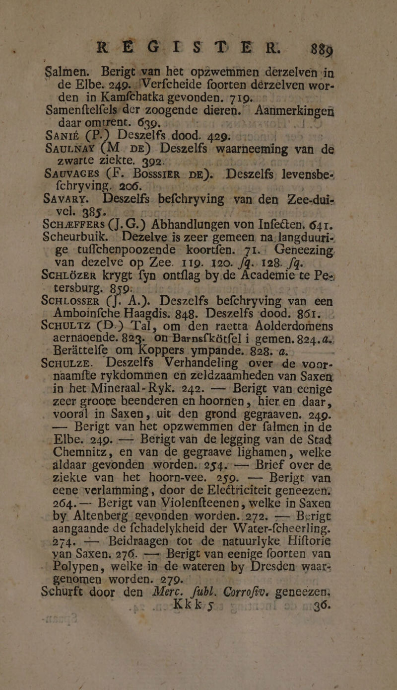 REETS DER cn Salmen. Berigt-van het opzwemmen derzelven in __de Elbe. 249. «Verfcheide foorten dèrzelven wor- den in Kamfchatka gevonden. 719,” Samenftelfels-der zoogende dieren. Aanmerkingen daar omtrent. 639, . ij) Bit RA Nd (ei: | SaNIÉ (P.) Deszelfs dood. 429; «&gt; … MS SauLNaY (M pre) Deszelfs waarneeming van de zwarte ziekte. 392. REN Nn Me | SAUVAGES (F. BosssreR- pe). Deszelfs, levensbe- Íchryving ss 200sftoun tand eNgeriin vir ge at ala Deszelfs. befchryving van den Zee-dui- vel, 385. feu NN Gta: / « A} 0 SCHAFFERS (J. G.) Abhandlungen von Infeêen, 64r. Scheurbuik. Dezelve is zeer gemeen, na-langduuri- ge tuffchenpoozende koortfen. 71: Geneezing, van dezelve op Zee. 119. 120. /q. 128. fg. / SCHLÖzER krygt fyn ontflag by.de Academie te Pes, _ tersburg. 859: | | | SCHLOSSER (]. A.). Deszelfs befchryving van een Amboinfche Haagdis. 848. Deszelfs dood. 861. ScHULTZ (D-) Tal, om den raetta- Aolderdornens aernaoende. 823. on Barnsfkötfel i gemen. 824.44 „Berättelfe om Koppers .ympande. 828. -a. , Scrurze. Deszelfs Verhandeling over de voor- naamfte rykdommen en zeldzaamheden van Saxen: in het-Mineraal-Ryk. 242. — Berigt van eenige zeer groote beenderen en hoornen, hier en daar, vooral in Saxen, uit. den grond gegraaven. 249. —- Berigt van het opzwemmen der falmen in de „Elbe. 249. — Berigt van de legging van de Stad Chemnitz, en van-de gegraave lighamen, welke aldaar gevonden worden. 254. — Brief over de ziekte van het hoorn-vee. 259. — Berigt van eene verlamming, door de Eleêtriciteit geneezen, 264. — Berigt van Violenfteenen , welke in Saxen by Altenberg gevonden-worden.. 272, — Berigt aangaande de fchadelykheid der Warter-fcheerling. 574. — Beidraagen- tot „de natuurlyke Hiftorie yvan Saxen: 276. — Berigt van eenige foorten van …_Polypen, welke in de wateren by Dresden. waar: genomen worden. 279. Schurft door den Merc. fubl, Corrofiv. geneezen: … neKkks gal 4 36.