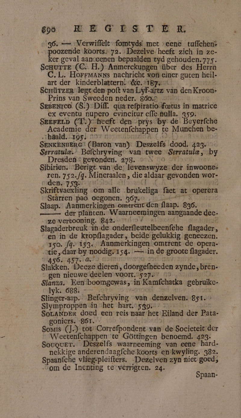 eo WE ET STER 36. — Verwiffelt-fomtyds! met eene _tuffchen» ‚_poozende koorts. 72. Dezelve- heeft zich in ze- ker geval aanceenen bepaalden tyd gehouden. 77s. Scnurrte (C. H.) Anmerckungen ‘über des Herrn C. L. HoFFMANNs nachricht von einer guten heil- art der kinderblattern! “&amp;&amp;. 187: Senürzer” legtden-poft van Lyf-drez 7 vân den Kroot Prins van Sweeden neder. 860,5 — SEBENICO. (8!) Diff. qua refpiratio: foetus in matrice ex eventu nupero evincitur effe-nulla. 359. SrEFELD (T.)c heeft den -prys by de Beyerfche Academie der EGER PREn te Munchen be- zhäald. 1955 297 © | SENKENBERG (Baron van) Deszelfs dood. 4agviod Serratule.” Befchryving: van twee Serratule, by Dresden © gevonden. 278. © … Sibirien. - Berigt. van vde: lËvenswijze: der inwoone- Sad 752.fq. Mineralen, die aidan gevonden wor- 153 Skriftvaexling «om alle brukeliga fact at ‘operera Stärren paò oegonen. 367.” H Slaap. Aanmerkingen omtrent den flaap. 836. _— der planten. wa nh gi ria aangaande dee. ze vertooning. SALT Slagaderbreuk in de onderfleutelbeenfhe flagader, en in de kropflagader, beide gelukkig geneezen. Iso. fg. 153, Aanmerkingen omtrent de opera- „tie „daar by noodig, 1 4e == in de groote flagader. 6. $ stalken: Deeze dieren, doorgefneeden zynde, bren- gen nieuwe deelen voort.527. Slanza. Ken boomgewas,” in Kamfchacka gebruikc- Iyk. 688. Slinger-aap. _Befchryving van denzelven. 851. Slymproppen in ‘het hart.5gg. SoLANDER doed een reis naar: het Eiland der Raid- goniers. „861. - Somis (J.)_ tot. Correfpondent van de Societeit der Weetenfchappen ‘te Göttingen benoemd. 423. Sougver. Deszelfs waarneeming van eene hard- nekkige anderendaagfche koorts en’kwyling. 382. Spanitone vlieg-pleifters. -Dezelven zyn niet goed; ‚om de Inenting te verrigten. 24. Spaan-