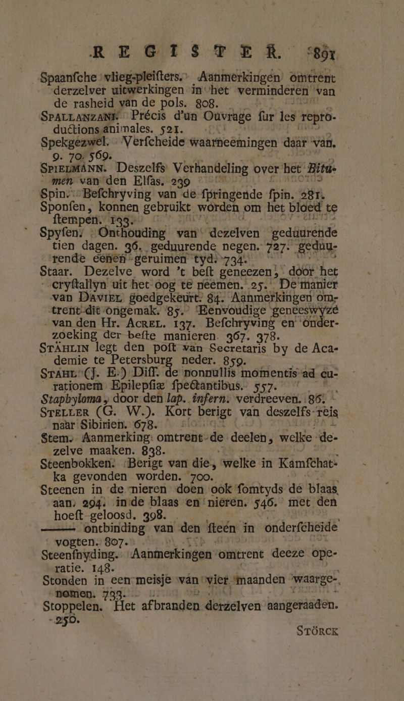 REGISTER cr Spaanfche vliegspleifters.’ Aanmerkingen) omtrent derzelver uitwerkingen in ‘het verminderen. van de rasheid van de pols. 808. SPALLANZANE Précis d'un Ouvrage (ur les repro. duêtions ânimales. sor. we el Verfcheide waarneemingen daar van, 9. 70: 569. SPIELMANN. Deszelfs Verhandeling over het Bita- men van den Elfas. 239 « Spin-:-Befchryving van de fpringende fin. 281. Sponfen, konnen gebruikt. worden om het bloed te ftempen._ 133. Spyfen: « Onthouding van: derelwen gedüuréhide tien dagen. 36, geduurende ken 727: Beduu: rende eenen - geruimen tyd. 734 Staar. Dezelve word ’t beft geneezen! }- dóór het eryftallyn’ uit het oog te neemen. os. De manier van Davier goedgekeurt. 84. Aanmerkingen om- trent-dit ongemak. 85. ‘Eenvoudige enten yee „van den Hr. Acren. 137. Bg) en’ r- zoeking der befte manieren. 367. 378. STÄHLIN legt den poft van Secretaris by de Aca- demie te Wren neder. 859. Sranr“(]. E:)_ Diff. de nonnullis ied ad cu- rationem Epilepfiee fpeêtantibus. en Stapbyloma „ door den lap. infern: wv eridhee ver 86: - STELLER (G. W.). Kort berigt van deszelfs- rëis naar Sibirien. 678. Stem, Aanmerking: omtrent” de deelen, welke. de- zelve maaken. 838. Steenbokken. -Berigt van die, welke in Kamfthat: ka gevonden worden. zoo. Steenen in de nieren doen ook fomtyds de blaas aan: 294: inde blaas en ‘nieren. 546. met den hoeft-geloosd, 398. _ ontbinding van den fteén in onderfheide _ vogten. 807. Steenfbyding. Aaninerkinegn° omtrent deeze ope- ratie. 148. Stonden en ed meisje van. vier. maanden waarge- nomen Stoppelen.. Het afbranden derzelven aangerieden. A AAE Á STÖRCK