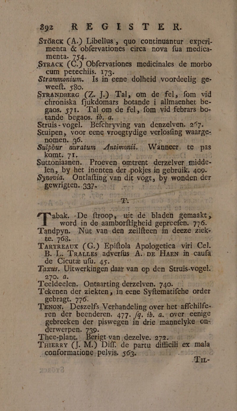 A2 REGES TER. STöRrCK (A.) Libellus , quo: continuantur _experi- menta ee iteniee: citca nova fua medica- menta. STRACK É) Obfervationes medicinales de morbo cum petechiis. 173. Stranmmonium. «Is in eene dolheid voordeelig ge- weeft. 580. dede (Ze Te): Tal, om de fel, fom vid chroniska fjukdomars botande i allmaenhet be- gaos. 571. Tal om de fel, fom vid febrars bo- tande begaos. tb. a. … Struis - vogel. Befchryving van denzelven. 257. Stuipen, voor eene vroegtydige verlosfing waarge: nomen. 36. Sulpbur auratums Antimoni Wanneer. te pas kamt. 71. Suttoniaanen. Proeven. omtrent dernkiven gidde- len, by het inenten der ‚pokjes in gebruik. 409. Syuovia. Ontlafting van a vogt 5 by ed der gewrigten. 337; HT | A6 5 sbat, ‚De foopy uit (de Blade jer ed word in de-aamborftigheid gepreefen. 776. Tandpyn. Nut van-den zeilfteen in deeze ziek: te. 768. Tanrkzas ( G.) Epiftola Apologetica viri Cel. B.L. TRALLES adverfüs ADE HAEN in caufä de Cicutz ufù. 45. Taxus, at werlagen daar van op den Struis- vogel. 270. | T cher Ontaarting defzelven. 740. 1 Tekenen der ziekten, in eene Syftematifche order gebragt. 776. Tenon. Deszelfs Verhandeling over het: affchilfe- ren der beenderen. 477. /g, ib. a. over. eenige gebreeken der piswegen in drie mannelyke on- derwerpen. 739. Thee-plant. verlet van „dezelve. 272. Trerry (Ì. M.) Diff. de partu difficili ex ‚mala „conformatione, ribs 563. void: es IL-