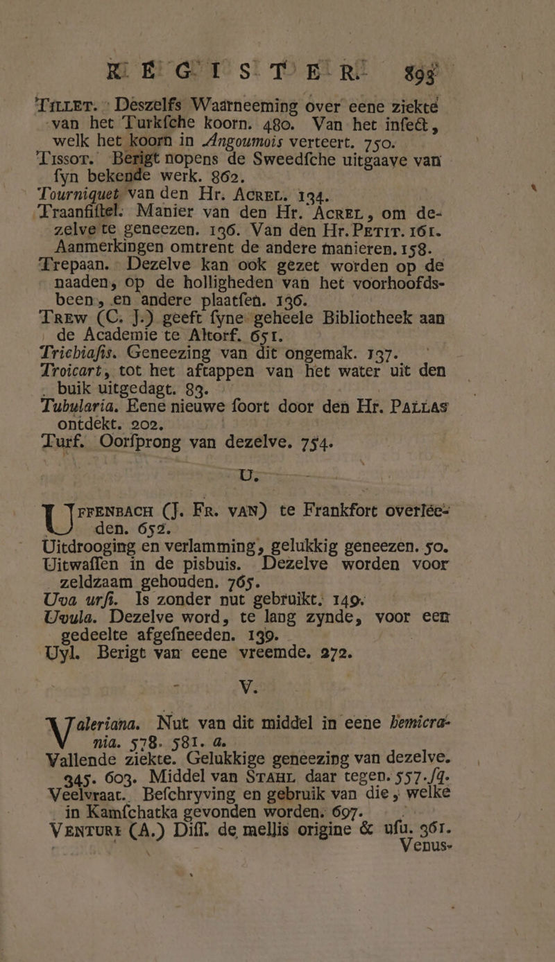 MEGET sl DeiRt wer Tier. » Deszelfs Waarneeming over eene ziekte van het Turkfche koorn. 480. Van het infe&amp; , welk het koorn in „Angoumois verteert. 750. Tissot. _Berigt nopens de Sweedfche uitgaave van fyn bekende werk. 862. Tourniquet van den Hr. AcreL. 134. “Fraanfiftel: Manier van den Hr. Acrer , om de- zelve te geneezen. 136. Van den Hr. Perir. 161. Aanmerkingen omtrent de andere manieren. 158. TFrepaan. Dezelve kan ook gezet worden op de __naaden, op de holligheden van het voorhoofds- been, en andere plaatfen. 136. Trew (C. J.) geeft fyne- geheele Bibliotheek aan ‚de Academie te Akorf. 6sr. Trichiafis. Geneezing van dit ongemak. 137. Troicart, tot het aftappen van het water uit den ‚ buik uitgedagt. 33. Tubularia. Eene nieuwe foort door den Hr. Patras ontdekt. 202, ahd Lurf, Oorfprong van dezelve, 754. U. | Bere (JT. Fr. van) te Frankfort overlée= den. 652. Uitdrooging en verlamming, gelukkig geneezen. so. Uitwaffen in de pisbuis. Dezelve worden voor „zeldzaam gehouden. 7ó5. Uva urfs. Is zonder nut gebruikt. 149. Uwvula. Dezelve word, te lang zynde, voor een gedeelte afgefneeden. 139. | Uyl. Berigt van eene vreemde. 272. 3 V. Aaen Nut van dit middel in eene hemicra- nia. 578. 581. 4. Vallende ziekte. Gelukkige geneezing van dezelve. 345. 603. Middel van Sraur. daar tegen. 557./4. Veelvraat. Befchryving en gebruik van die „ welke in Kamfchatka gevonden worden; 697. $ VENTURE (A.) Diff, de mellis origine &amp; a, qÓr. | | EDUS-