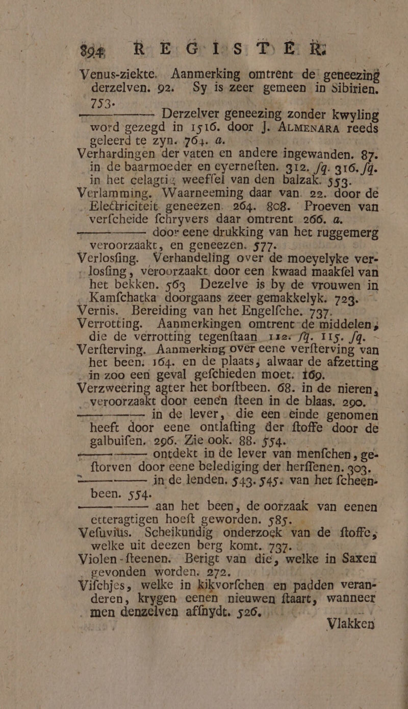 sor PRE Gries DE Ru Venus-ziekte, Aanmerking omtrent de. geneezing derzelven. 92. Sy is zeer gemeen in Sibirien. 153: |  Derzelver geneezing zonder kwyling word gezegd in 1516. door J. ALMENARA reeds geleerd te zyn. 764. 4. 4 Verhardingen der vaten en andere ingewanden. 87. in de baarmoeder en eyerneften. 312, fg. 316. /ú. _in het celagtis weeffel van den balzak. 553. Verlamming. Waarneeming daar van. 22. door de Eleétriciteit geneezen. 264. 808. Proeven van verfcheide fchryvers daar omtrent 266. a. | | door eene drukking van het ruggemerg _ veroorzdakt,; en geneezen. 577. Di, Verlosfing. Verhandeling over de moeyelyke ver- „losfing , veroorzaakt door een kwaad maakfel van het bekken. 563 Dezelve is by de vrouwen in ‚_Kamfchatka doorgaans zeer gemakkelyk. 723. Vernis. Bereiding van het Engelfche. 737. Verrotting. Aanmerkingen omtrent-de middelen; die de verrotting tegenftaan rzes /Y. IIs. Jg. — Verfterving. Aanmerking over eene verfterving van het been; 164. en de plaats; alwaar de afzetting „in zoo een geval gefchieden moet; 69. _ ; Verzweering agter het borftbeen. 68. in de nieren, „veroorzaakt door eenen fteen in de blaas, ooo. in de lever, die een einde genomen heeft door eene ontlafting der ftoffe door de galbuifen. 296. Zie ook. 88. $5q. : ontdekt in de lever van menfchen , ge- ftorven door eene belediging der herffenen. 303. à in de lenden, $43. 545 van het fcheen- been. 554. aan het been, de oorzaak van eenen etteragtigen hoeft geworden. 585. Vefuvius. Scheikundig onderzoek van de ftoffc; welke uit deezen berg komt. 737. « | Violen -fteenen. Berigt van die, welke in Saxen „gevonden worden: 272. FOOR RORE: _ Vifchjes, welke in kikvorfchen en padden veran- deren, krygen eenen nieuwen ftaart, wanneer men denzelven affnydt. 526, keet 5, Vlakken
