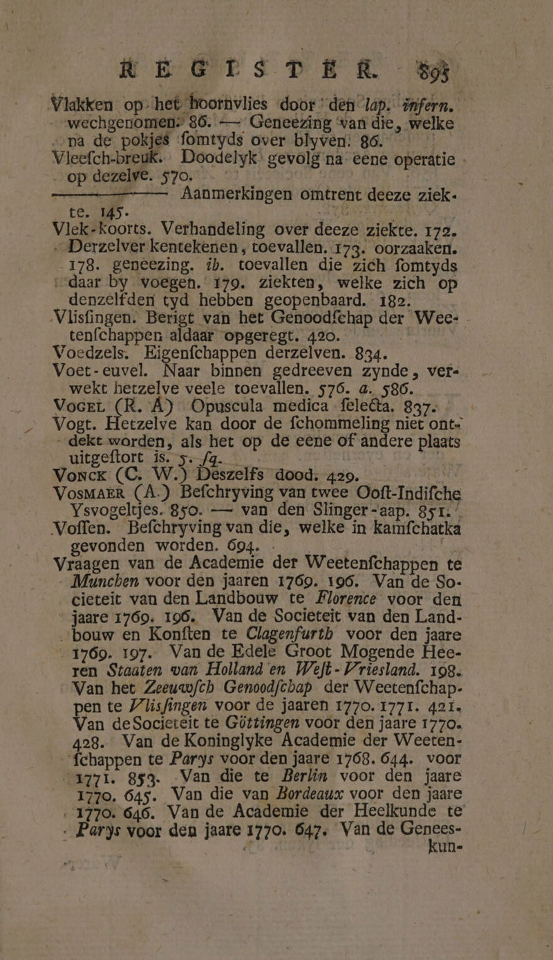 LEGrsDER 3} Vlakken op ‘het hoornvlies door ‘det lap. infern. wechgenomen: 86. — Geneezing van die, welke ‚pa de pokjes fomtyds over blyven: 86. | op dezelve. 570. ——— Aanmerkingen omtrent deeze ziek. te. M45- inkt OREN Vlek-koorts. Verhandeling over deeze ziekte. 172. „ Derzelver kentekenen , toevallen. 173. oorzaaken. 178. geneezing. ib. toevallen die zich fomtyds daar by voegen. 179. ziekten, welke zich op denzelfden tyd hebben geopenbaard. 182. tenfchappen aldaar opgeregt. 420. Voedzels. Eigenfchappen derzelven. 834. Voet-euvel. Naar binnen gedreeven zynde, vers wekt hetzelve veele toevallen. 576. a. 586. Vocer (R. Á) Opuscula medica feleâa. 837- „dekt worden, als het op de eene of andere plaats uitgeftort is. 5. /g. | kt Vonck (C. W.) Deszelfs dood: 429. ENE VosMAER (A.) Befchryving van twee Ooft-Indifche Ysvogeltjes. 850. — van den Slinger-aap. 851.’ Voffen. Befchryving van die, welke in kamfchatka gevonden worden. 694. . | ES Vraagen van de Academie der Weetenfchappen te Munchen voor den jaaren 17690. 196. Van de So- cieteit van den Landbouw te Florence voor den jaare 1769. 196. Van de Societeit van den Land- „bouw en Konften te Clagenfurthb voor den jaare 1769. 197. Vande Edele Groot Mogende Hee- ren Staaten wan Holland en Weft- Vriesland. 198. ‚Van het Zeeuwfch Genoodfchap der Weetenfchap- pen te Vlisfingen voor de jaaren 1770. 1771. 42ï. Van deSocieteit te Göttingen voor den jaare 1770. 428. Van de Koninglyke Academie der Weeten- ‘fchappen te Parys voor den jaare 1768. 644. voor „1771. 853. Van die te Berlin voor den jaare 1770. 645. Van die van Bordeaux voor den jaare ‚1770. 646. Van de Academie der Heelkunde te Parys voor den jaare 1770. 647. Van de B d Ô un- A