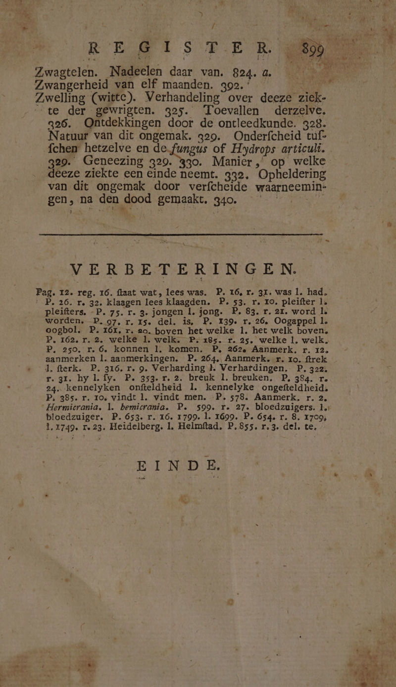 af 4 # id de … DN ‘te der gewrigten. 325. Toevallen derzelve. 326. Ontdekkingen door de ontleedkunde. 328. Natuur van dit ongemak. 329. Onderfcheid tuf- fchen hetzelve en de.fungus of Hydrops articuli. deeze ziekte een einde neemt. 332, Opheldering van dit ongemak door verfcheide waarneemin- gen, na den dood gemaakt. 340. El ì Aar y ESE 5 Jtd 5 Ei P. VERBETERINGEN. ag. I2. reg. 16. ftaat wat, lees was. P. 16, r. 31. was 1. had. P. 26. r. 32. klaagen lees klaagden. P. 53. r. ro. pleifter 1. pleifters. -P. 75. r. 3. jongen 1. jong. P. 83. r. 21. word la worden. P. 97, r. 15. del. is, P. I39. r. 26, Oogappel le oogbol. P. 16I, r. go. boven het welke 1. het welk boven, P. 162. r. 2. welke 1. welk. P. 285. r. 25, welke 1. welk. P. 250, r. 6, konnen 1, komen. P, 262, Aanmerk. r. 12. aanmerken ll. aanmerkingen. P. 264, Aanmerk. r. zo. ftrek d. fterk. P. 316. r. 9. Verharding }. Verhafdingen. P. 322. r.3r. hy l. fy. P. 353. 1. 2. breuk 1. breuken, P, 384. re 24. kennelyken onfteldheid 1. kennelyke ongefteldheid. P, 385. r. 10, vindt 1. vindt men. P. 578. Aanmerk. r. 2, bloedzuiger. P. 653. r. 1ó. 1799. 1. 1699. P. 654. r. 8. 1709; 1,1749. re 23. Heidelberg. 1, Helmftad. P.855. r, 3. del. te. EINDE. “