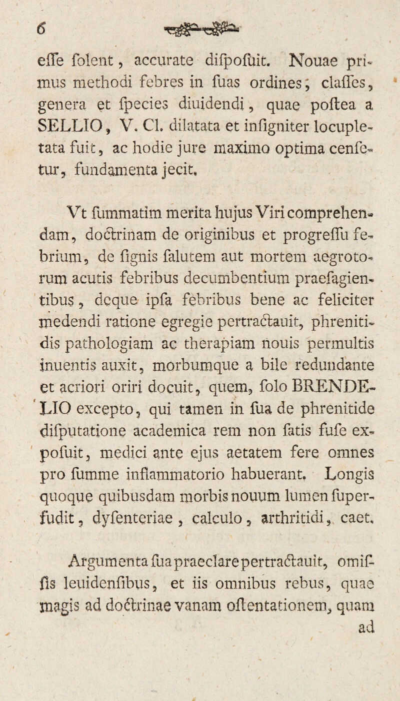 efle foient, accurate difpofiut. Nouae pri¬ mus methodi febres in fuas ordines; clafles, genera et fpecies diuidendi, quae poftea a SELLIO, V. Cl. dilatata et infigniter locuple¬ tata fuit, ac hodie jure maximo optima cenfe- tur, fundamenta jecit, Vt fummatim merita hujus Viri comprehen¬ dam, doctrinam de originibus et progreflu fe¬ brium, de fignis falutem aut mortem aegroto¬ rum acutis febribus decumbentium praefagien- tibus, dcque ipfa febribus bene ac feliciter medendi ratione egregie pcrtraclauir, phreniti¬ dis pathologiam ac therapiam nouis permultis inuentis auxit, morbumque a bile redundante et acriori oriri docuit, quem, folo BRENDE- UO excepto, qui tamen in fua de phrenitide difputatione academica rem non fatis fufe ex- pofuit, medici ante ejus aetatem fere omnes pro fumme inflammatorio habuerant. Longis quoque quibusdam morbis nouum lumen fuper- fudit, dyfenteriae , calculo, arthritidi, caet. Argumentafuapraeclarepertraftauit, omif- fis leuidenfibus, et iis omnibus rebus, quae magis ad do&rinae vanam oflentationem, quam ad