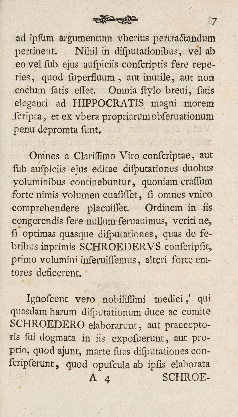 ad ipfiim argumentum vberius pertractandum pertinent. Nihil in dilputationibus, vel ab eo vel fub ejus aufpiciis confcriptis fere repe- ries, quod fuperfluum, aut inutile, aut non coctum fatis eflet. Omnia ftylo breui, fatis eleganti ad HIPPOCRATIS magni morem fcripta, et ex vbera propriarumobferuationum penu depromta funt» Omnes a Clarifilmo Viro confcriptae, aut fub aufpiciis ejus editae dilputationes duobus voluminibus continebuntur, quoniam crafium forte nimis volumen euafiflet, fi omnes vnico comprehendere placuiffet. Ordinem in iis congerendis fere nullum feruauimus, veriti ne, fi optimas quasque difputationes, quas de fe¬ bribus inprimis SCHROEDERVS confcripfit, primo volumini inferuiffemus, alteri forte eni¬ teres deficerent. Ignofcent vero nobiliffimi medici,' qui quasdam harum dilputationum duce ac comite SCHROEDERO elaborarunt, aut praecepto¬ ris fui dogmata in iis expofuerunt, aut pro¬ prio, quod ajunt, marte fuas difputationes con- fcripferunt, quod opufcula ab ipfis elaborata A 4 SCHROE-
