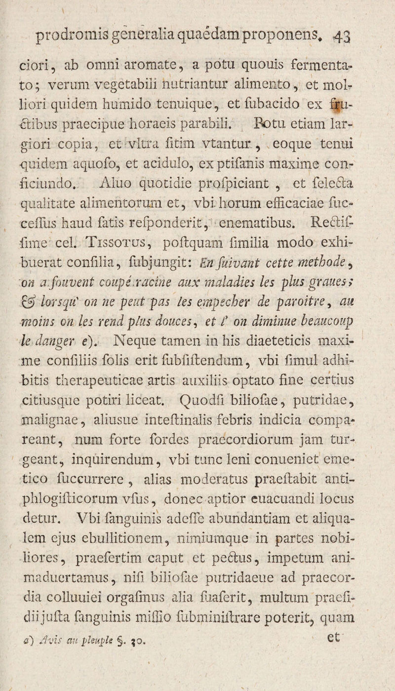 ciori, ab omni aromate, a potu quouis fermenta¬ to ; verum vegetabili nutriantur alimento, et mol¬ liori quidem humi do tenuique, et fubacido ex flu¬ ctibus praecipue horaeis parabili. Botu etiam lar¬ giori copia, et vitra fitim vtantur, eoque tenui quidem aquofo, et acidulo, ex ptifanis maxime con- ficiundo. Alno quotidie profpiciant , et felecla qualitate alimentorum et, vbi. horum efficaciae fuc- ceffus haud fatis refponderit, enematibus. ReAIfi fime cel. Tissotus, poftquam fimilia modo exhi¬ buerat confilia, fubj ungit: En fuivant c et te methode, on a fouvent coups,racine aux maladies les plus graues; & iorsqu' on ne peut pas les empecber de paroitre y au moins on les rendplus douces, et E on diminue beaucoup le danger e). Neque tamen in his diaeteticis maxi¬ me confiliis folis erit fubfiitendum, vbi fimul adhi¬ bitis therapeuticae artis auxiliis optato fine certius citiusque potiri liceat. Quodfi biliofae, putridae, malignae, aliusue inteiiinalis febris indicia compa- reant, num forte fordes praecordiorum jam tur¬ geant, inquirendum, vbi tunc leni conueniet eme¬ tico fuccurrere , alias moderatus praeftabit anti- phlogifticorum vfus, donec aptior euacuandi locus detur. Vbi fanguinis adcfie abundantiam et aliqua- lem ejus ebullitionem, nimiumque in partes nobi¬ liores, praefertim caput et pe&us, impetum ani- maduertamus, nifi biliofae putridaeue ad praecor¬ dia colluuiei orgafmus alia fuaferit, multum praefi- diijufta fanguinis miffio fubminiifrare poterit, quam a~) Avis au phuple §.